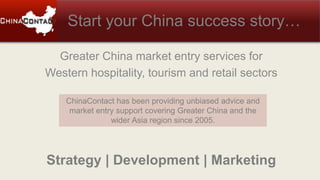Start your China success story…
ChinaContact has been providing unbiased advice and
market entry support covering Greater China and the
wider Asia region since 2005.
Greater China market entry services for
Western hospitality, tourism and retail sectors
Strategy | Development | Marketing
 