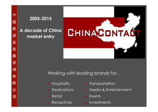中
国
旅
游
业
发
展
咨
询
有
限
公
司
2005-2015
A decade of China
market entry
Hospitality
Destinations
Retail
Receptives
Transportation
Media & Entertainment
Events
Investments
Working with leading brands for…
 