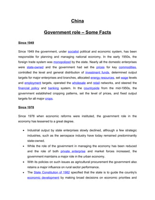 China

                    Government role – Some Facts

Since 1949

Since 1949 the government, under socialist political and economic system, has been
responsible for planning and managing national economy. In the early 1950s, the
foreign trade system was monopolized by the state. Nearly all the domestic enterprises
were state-owned and the government had set the prices for key commodities,
controlled the level and general distribution of investment funds, determined output
targets for major enterprises and branches, allocated energy resources, set wage levels
and employment targets, operated the wholesale and retail networks, and steered the
financial policy and banking system. In the countryside from the mid-1950s, the
government established cropping patterns, set the level of prices, and fixed output
targets for all major crops.

Since 1978

Since 1978 when economic reforms were instituted, the government role in the
economy has lessened to a great degree.

   •   Industrial output by state enterprises slowly declined, although a few strategic
       industries, such as the aerospace industry have today remained predominantly
       state-owned.
   •   While the role of the government in managing the economy has been reduced
       and the role of both private enterprise and market forces increased, the
       government maintains a major role in the urban economy.
   •   With its policies on such issues as agricultural procurement the government also
       retains a major influence on rural sector performance.
   •   The State Constitution of 1982 specified that the state is to guide the country's
       economic development by making broad decisions on economic priorities and
 