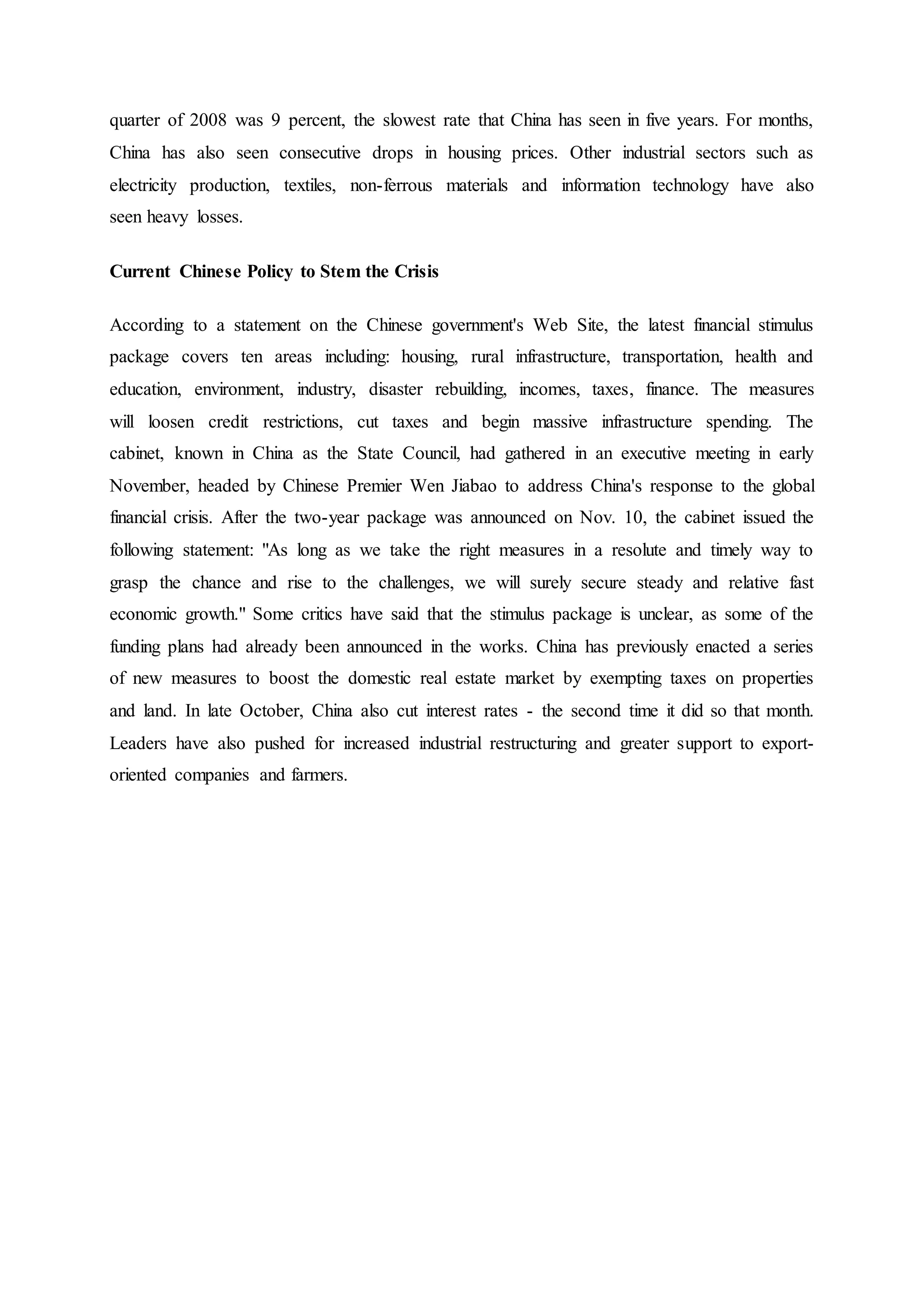 quarter of 2008 was 9 percent, the slowest rate that China has seen in five years. For months,
China has also seen consecutive drops in housing prices. Other industrial sectors such as
electricity production, textiles, non-ferrous materials and information technology have also
seen heavy losses.
Current Chinese Policy to Stem the Crisis
According to a statement on the Chinese government's Web Site, the latest financial stimulus
package covers ten areas including: housing, rural infrastructure, transportation, health and
education, environment, industry, disaster rebuilding, incomes, taxes, finance. The measures
will loosen credit restrictions, cut taxes and begin massive infrastructure spending. The
cabinet, known in China as the State Council, had gathered in an executive meeting in early
November, headed by Chinese Premier Wen Jiabao to address China's response to the global
financial crisis. After the two-year package was announced on Nov. 10, the cabinet issued the
following statement: "As long as we take the right measures in a resolute and timely way to
grasp the chance and rise to the challenges, we will surely secure steady and relative fast
economic growth." Some critics have said that the stimulus package is unclear, as some of the
funding plans had already been announced in the works. China has previously enacted a series
of new measures to boost the domestic real estate market by exempting taxes on properties
and land. In late October, China also cut interest rates - the second time it did so that month.
Leaders have also pushed for increased industrial restructuring and greater support to export-
oriented companies and farmers.
 