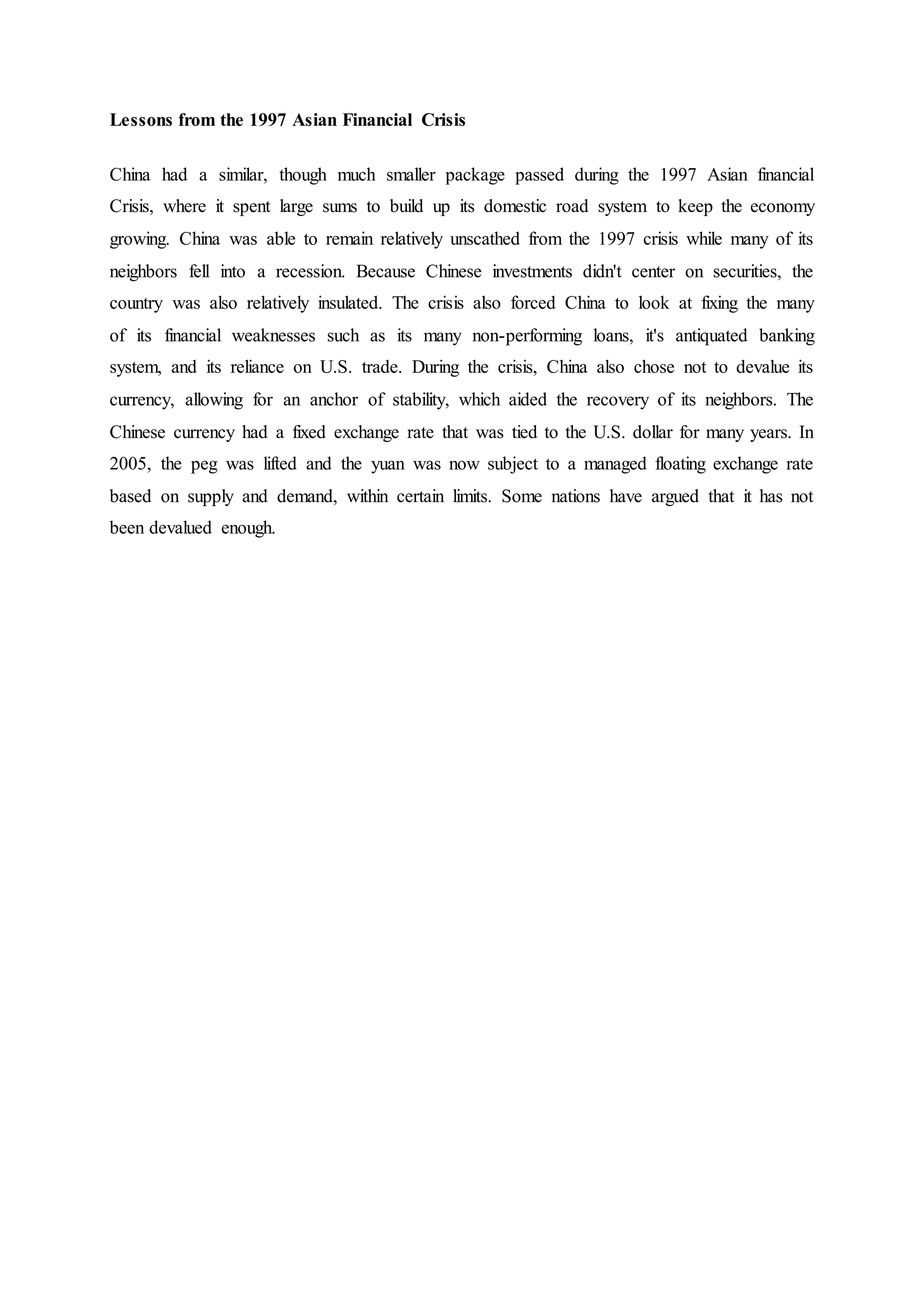 Lessons from the 1997 Asian Financial Crisis
China had a similar, though much smaller package passed during the 1997 Asian financial
Crisis, where it spent large sums to build up its domestic road system to keep the economy
growing. China was able to remain relatively unscathed from the 1997 crisis while many of its
neighbors fell into a recession. Because Chinese investments didn't center on securities, the
country was also relatively insulated. The crisis also forced China to look at fixing the many
of its financial weaknesses such as its many non-performing loans, it's antiquated banking
system, and its reliance on U.S. trade. During the crisis, China also chose not to devalue its
currency, allowing for an anchor of stability, which aided the recovery of its neighbors. The
Chinese currency had a fixed exchange rate that was tied to the U.S. dollar for many years. In
2005, the peg was lifted and the yuan was now subject to a managed floating exchange rate
based on supply and demand, within certain limits. Some nations have argued that it has not
been devalued enough.
 