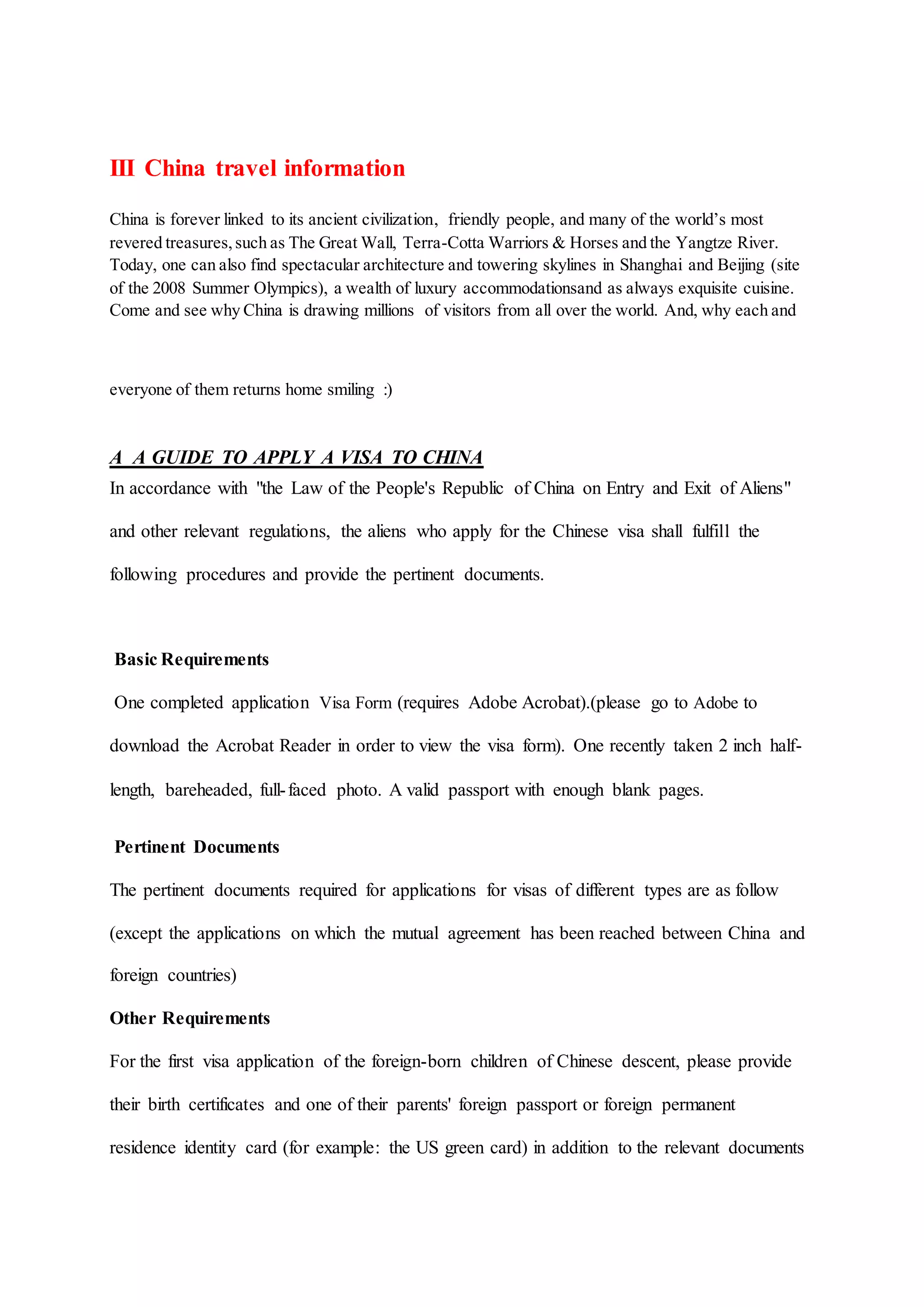 III China travel information
China is forever linked to its ancient civilization, friendly people, and many of the world’s most
revered treasures,such as The Great Wall, Terra-Cotta Warriors & Horses and the Yangtze River.
Today, one can also find spectacular architecture and towering skylines in Shanghai and Beijing (site
of the 2008 Summer Olympics), a wealth of luxury accommodationsand as always exquisite cuisine.
Come and see why China is drawing millions of visitors from all over the world. And, why each and
everyone of them returns home smiling :)
A A GUIDE TO APPLY A VISA TO CHINA
In accordance with "the Law of the People's Republic of China on Entry and Exit of Aliens"
and other relevant regulations, the aliens who apply for the Chinese visa shall fulfill the
following procedures and provide the pertinent documents.
Basic Requirements
One completed application Visa Form (requires Adobe Acrobat).(please go to Adobe to
download the Acrobat Reader in order to view the visa form). One recently taken 2 inch half-
length, bareheaded, full-faced photo. A valid passport with enough blank pages.
Pertinent Documents
The pertinent documents required for applications for visas of different types are as follow
(except the applications on which the mutual agreement has been reached between China and
foreign countries)
Other Requirements
For the first visa application of the foreign-born children of Chinese descent, please provide
their birth certificates and one of their parents' foreign passport or foreign permanent
residence identity card (for example: the US green card) in addition to the relevant documents
 