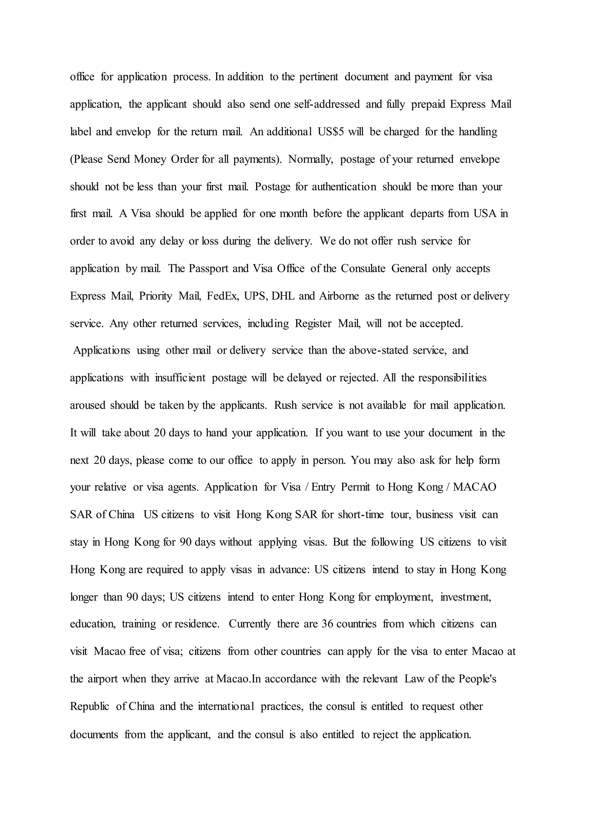 office for application process. In addition to the pertinent document and payment for visa
application, the applicant should also send one self-addressed and fully prepaid Express Mail
label and envelop for the return mail. An additional US$5 will be charged for the handling
(Please Send Money Order for all payments). Normally, postage of your returned envelope
should not be less than your first mail. Postage for authentication should be more than your
first mail. A Visa should be applied for one month before the applicant departs from USA in
order to avoid any delay or loss during the delivery. We do not offer rush service for
application by mail. The Passport and Visa Office of the Consulate General only accepts
Express Mail, Priority Mail, FedEx, UPS, DHL and Airborne as the returned post or delivery
service. Any other returned services, including Register Mail, will not be accepted.
Applications using other mail or delivery service than the above-stated service, and
applications with insufficient postage will be delayed or rejected. All the responsibilities
aroused should be taken by the applicants. Rush service is not available for mail application.
It will take about 20 days to hand your application. If you want to use your document in the
next 20 days, please come to our office to apply in person. You may also ask for help form
your relative or visa agents. Application for Visa / Entry Permit to Hong Kong / MACAO
SAR of China US citizens to visit Hong Kong SAR for short-time tour, business visit can
stay in Hong Kong for 90 days without applying visas. But the following US citizens to visit
Hong Kong are required to apply visas in advance: US citizens intend to stay in Hong Kong
longer than 90 days; US citizens intend to enter Hong Kong for employment, investment,
education, training or residence. Currently there are 36 countries from which citizens can
visit Macao free of visa; citizens from other countries can apply for the visa to enter Macao at
the airport when they arrive at Macao.In accordance with the relevant Law of the People's
Republic of China and the international practices, the consul is entitled to request other
documents from the applicant, and the consul is also entitled to reject the application.
 
