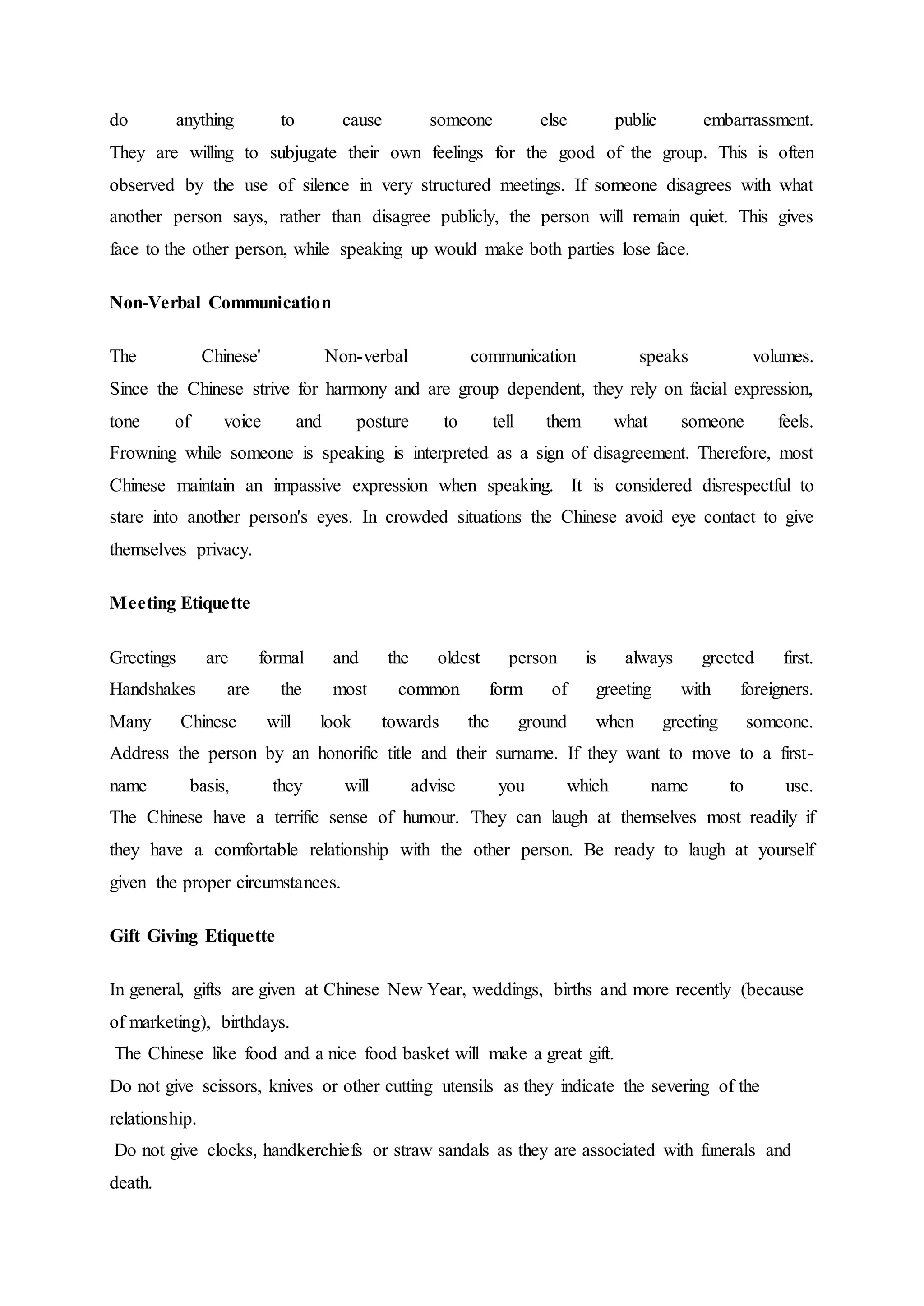do anything to cause someone else public embarrassment.
They are willing to subjugate their own feelings for the good of the group. This is often
observed by the use of silence in very structured meetings. If someone disagrees with what
another person says, rather than disagree publicly, the person will remain quiet. This gives
face to the other person, while speaking up would make both parties lose face.
Non-Verbal Communication
The Chinese' Non-verbal communication speaks volumes.
Since the Chinese strive for harmony and are group dependent, they rely on facial expression,
tone of voice and posture to tell them what someone feels.
Frowning while someone is speaking is interpreted as a sign of disagreement. Therefore, most
Chinese maintain an impassive expression when speaking. It is considered disrespectful to
stare into another person's eyes. In crowded situations the Chinese avoid eye contact to give
themselves privacy.
Meeting Etiquette
Greetings are formal and the oldest person is always greeted first.
Handshakes are the most common form of greeting with foreigners.
Many Chinese will look towards the ground when greeting someone.
Address the person by an honorific title and their surname. If they want to move to a first-
name basis, they will advise you which name to use.
The Chinese have a terrific sense of humour. They can laugh at themselves most readily if
they have a comfortable relationship with the other person. Be ready to laugh at yourself
given the proper circumstances.
Gift Giving Etiquette
In general, gifts are given at Chinese New Year, weddings, births and more recently (because
of marketing), birthdays.
The Chinese like food and a nice food basket will make a great gift.
Do not give scissors, knives or other cutting utensils as they indicate the severing of the
relationship.
Do not give clocks, handkerchiefs or straw sandals as they are associated with funerals and
death.
 