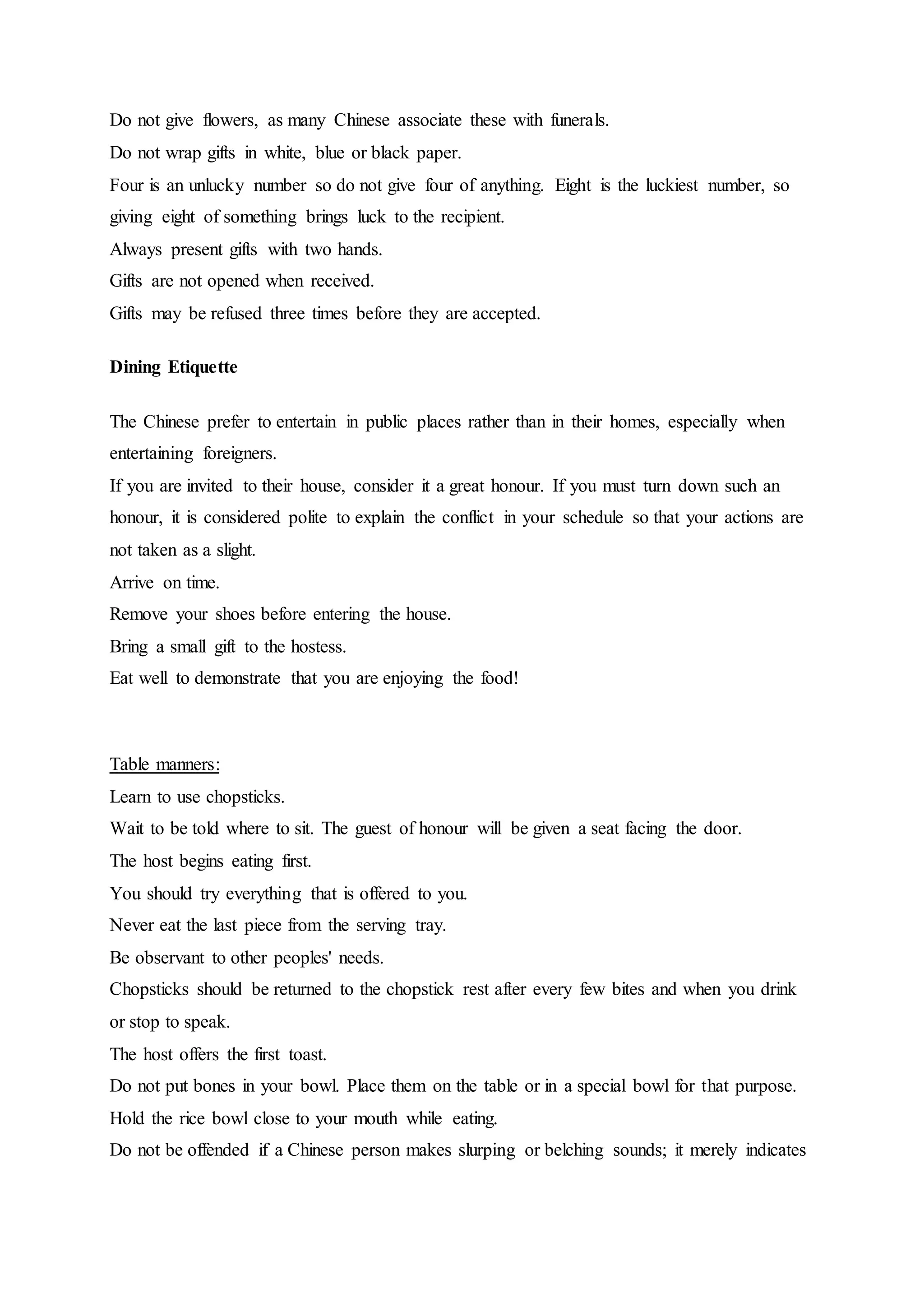 Do not give flowers, as many Chinese associate these with funerals.
Do not wrap gifts in white, blue or black paper.
Four is an unlucky number so do not give four of anything. Eight is the luckiest number, so
giving eight of something brings luck to the recipient.
Always present gifts with two hands.
Gifts are not opened when received.
Gifts may be refused three times before they are accepted.
Dining Etiquette
The Chinese prefer to entertain in public places rather than in their homes, especially when
entertaining foreigners.
If you are invited to their house, consider it a great honour. If you must turn down such an
honour, it is considered polite to explain the conflict in your schedule so that your actions are
not taken as a slight.
Arrive on time.
Remove your shoes before entering the house.
Bring a small gift to the hostess.
Eat well to demonstrate that you are enjoying the food!
Table manners:
Learn to use chopsticks.
Wait to be told where to sit. The guest of honour will be given a seat facing the door.
The host begins eating first.
You should try everything that is offered to you.
Never eat the last piece from the serving tray.
Be observant to other peoples' needs.
Chopsticks should be returned to the chopstick rest after every few bites and when you drink
or stop to speak.
The host offers the first toast.
Do not put bones in your bowl. Place them on the table or in a special bowl for that purpose.
Hold the rice bowl close to your mouth while eating.
Do not be offended if a Chinese person makes slurping or belching sounds; it merely indicates
 