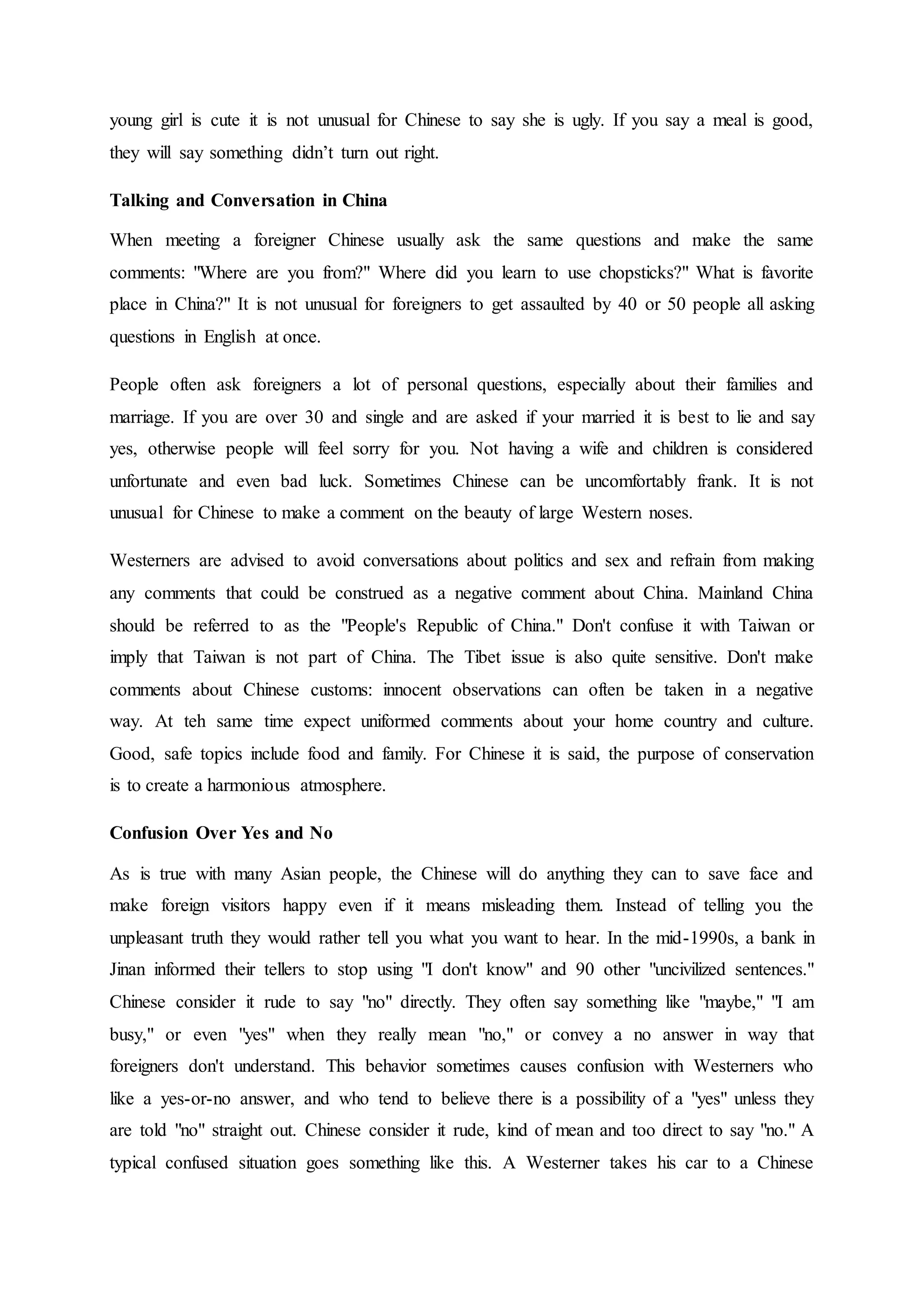 young girl is cute it is not unusual for Chinese to say she is ugly. If you say a meal is good,
they will say something didn’t turn out right.
Talking and Conversation in China
When meeting a foreigner Chinese usually ask the same questions and make the same
comments: "Where are you from?" Where did you learn to use chopsticks?" What is favorite
place in China?" It is not unusual for foreigners to get assaulted by 40 or 50 people all asking
questions in English at once.
People often ask foreigners a lot of personal questions, especially about their families and
marriage. If you are over 30 and single and are asked if your married it is best to lie and say
yes, otherwise people will feel sorry for you. Not having a wife and children is considered
unfortunate and even bad luck. Sometimes Chinese can be uncomfortably frank. It is not
unusual for Chinese to make a comment on the beauty of large Western noses.
Westerners are advised to avoid conversations about politics and sex and refrain from making
any comments that could be construed as a negative comment about China. Mainland China
should be referred to as the "People's Republic of China." Don't confuse it with Taiwan or
imply that Taiwan is not part of China. The Tibet issue is also quite sensitive. Don't make
comments about Chinese customs: innocent observations can often be taken in a negative
way. At teh same time expect uniformed comments about your home country and culture.
Good, safe topics include food and family. For Chinese it is said, the purpose of conservation
is to create a harmonious atmosphere.
Confusion Over Yes and No
As is true with many Asian people, the Chinese will do anything they can to save face and
make foreign visitors happy even if it means misleading them. Instead of telling you the
unpleasant truth they would rather tell you what you want to hear. In the mid-1990s, a bank in
Jinan informed their tellers to stop using "I don't know" and 90 other "uncivilized sentences."
Chinese consider it rude to say "no" directly. They often say something like "maybe," "I am
busy," or even "yes" when they really mean "no," or convey a no answer in way that
foreigners don't understand. This behavior sometimes causes confusion with Westerners who
like a yes-or-no answer, and who tend to believe there is a possibility of a "yes" unless they
are told "no" straight out. Chinese consider it rude, kind of mean and too direct to say "no." A
typical confused situation goes something like this. A Westerner takes his car to a Chinese
 