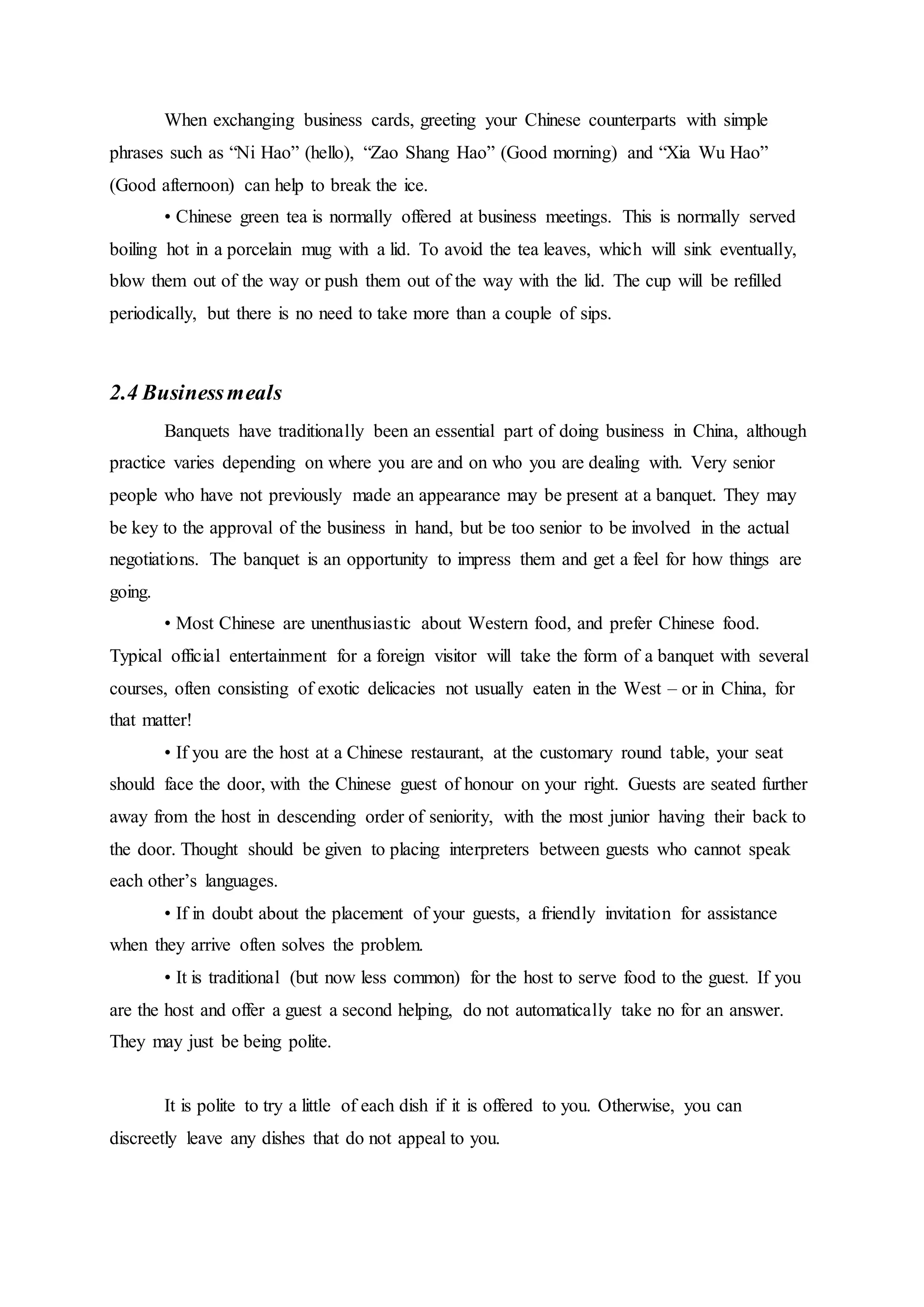 When exchanging business cards, greeting your Chinese counterparts with simple
phrases such as “Ni Hao” (hello), “Zao Shang Hao” (Good morning) and “Xia Wu Hao”
(Good afternoon) can help to break the ice.
• Chinese green tea is normally offered at business meetings. This is normally served
boiling hot in a porcelain mug with a lid. To avoid the tea leaves, which will sink eventually,
blow them out of the way or push them out of the way with the lid. The cup will be refilled
periodically, but there is no need to take more than a couple of sips.
2.4 Businessmeals
Banquets have traditionally been an essential part of doing business in China, although
practice varies depending on where you are and on who you are dealing with. Very senior
people who have not previously made an appearance may be present at a banquet. They may
be key to the approval of the business in hand, but be too senior to be involved in the actual
negotiations. The banquet is an opportunity to impress them and get a feel for how things are
going.
• Most Chinese are unenthusiastic about Western food, and prefer Chinese food.
Typical official entertainment for a foreign visitor will take the form of a banquet with several
courses, often consisting of exotic delicacies not usually eaten in the West – or in China, for
that matter!
• If you are the host at a Chinese restaurant, at the customary round table, your seat
should face the door, with the Chinese guest of honour on your right. Guests are seated further
away from the host in descending order of seniority, with the most junior having their back to
the door. Thought should be given to placing interpreters between guests who cannot speak
each other’s languages.
• If in doubt about the placement of your guests, a friendly invitation for assistance
when they arrive often solves the problem.
• It is traditional (but now less common) for the host to serve food to the guest. If you
are the host and offer a guest a second helping, do not automatically take no for an answer.
They may just be being polite.
It is polite to try a little of each dish if it is offered to you. Otherwise, you can
discreetly leave any dishes that do not appeal to you.
 