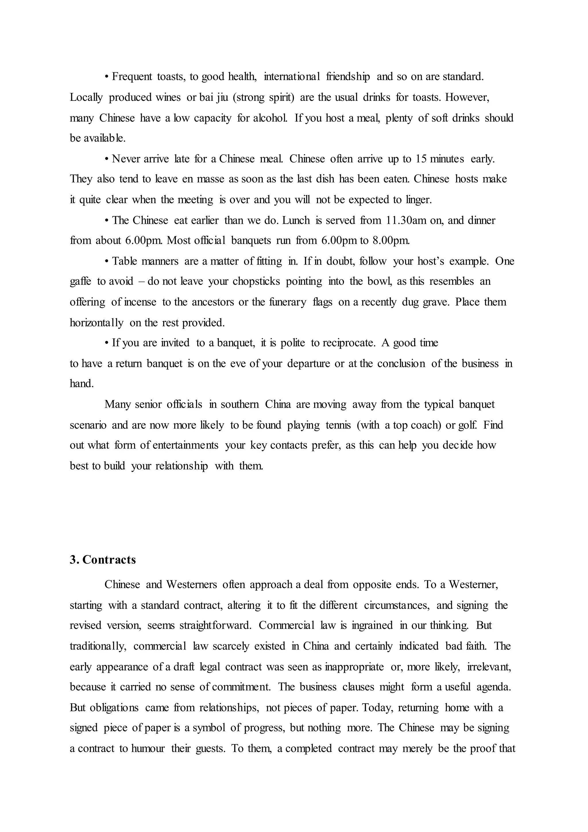 • Frequent toasts, to good health, international friendship and so on are standard.
Locally produced wines or bai jiu (strong spirit) are the usual drinks for toasts. However,
many Chinese have a low capacity for alcohol. If you host a meal, plenty of soft drinks should
be available.
• Never arrive late for a Chinese meal. Chinese often arrive up to 15 minutes early.
They also tend to leave en masse as soon as the last dish has been eaten. Chinese hosts make
it quite clear when the meeting is over and you will not be expected to linger.
• The Chinese eat earlier than we do. Lunch is served from 11.30am on, and dinner
from about 6.00pm. Most official banquets run from 6.00pm to 8.00pm.
• Table manners are a matter of fitting in. If in doubt, follow your host’s example. One
gaffe to avoid – do not leave your chopsticks pointing into the bowl, as this resembles an
offering of incense to the ancestors or the funerary flags on a recently dug grave. Place them
horizontally on the rest provided.
• If you are invited to a banquet, it is polite to reciprocate. A good time
to have a return banquet is on the eve of your departure or at the conclusion of the business in
hand.
Many senior officials in southern China are moving away from the typical banquet
scenario and are now more likely to be found playing tennis (with a top coach) or golf. Find
out what form of entertainments your key contacts prefer, as this can help you decide how
best to build your relationship with them.
3. Contracts
Chinese and Westerners often approach a deal from opposite ends. To a Westerner,
starting with a standard contract, altering it to fit the different circumstances, and signing the
revised version, seems straightforward. Commercial law is ingrained in our thinking. But
traditionally, commercial law scarcely existed in China and certainly indicated bad faith. The
early appearance of a draft legal contract was seen as inappropriate or, more likely, irrelevant,
because it carried no sense of commitment. The business clauses might form a useful agenda.
But obligations came from relationships, not pieces of paper. Today, returning home with a
signed piece of paper is a symbol of progress, but nothing more. The Chinese may be signing
a contract to humour their guests. To them, a completed contract may merely be the proof that
 
