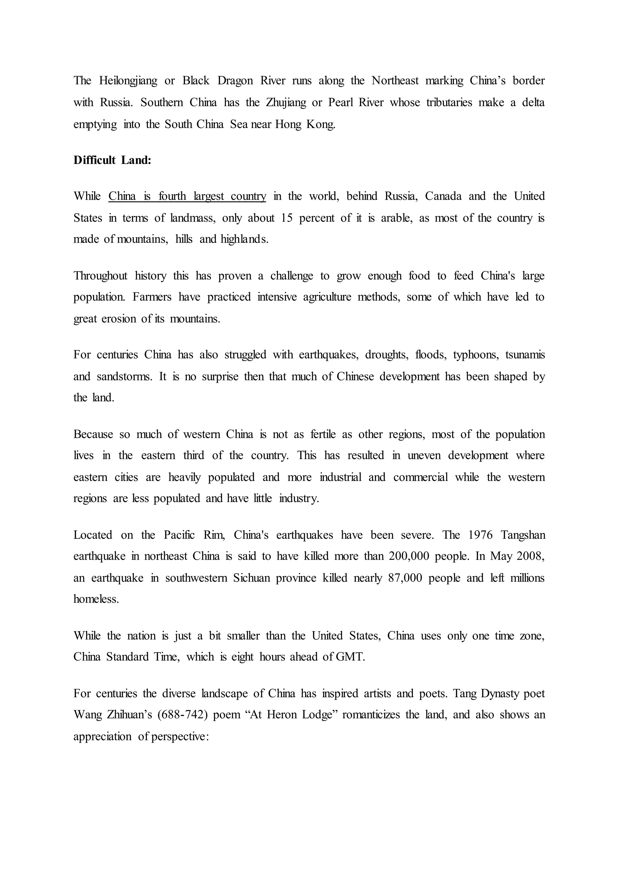The Heilongjiang or Black Dragon River runs along the Northeast marking China’s border
with Russia. Southern China has the Zhujiang or Pearl River whose tributaries make a delta
emptying into the South China Sea near Hong Kong.
Difficult Land:
While China is fourth largest country in the world, behind Russia, Canada and the United
States in terms of landmass, only about 15 percent of it is arable, as most of the country is
made of mountains, hills and highlands.
Throughout history this has proven a challenge to grow enough food to feed China's large
population. Farmers have practiced intensive agriculture methods, some of which have led to
great erosion of its mountains.
For centuries China has also struggled with earthquakes, droughts, floods, typhoons, tsunamis
and sandstorms. It is no surprise then that much of Chinese development has been shaped by
the land.
Because so much of western China is not as fertile as other regions, most of the population
lives in the eastern third of the country. This has resulted in uneven development where
eastern cities are heavily populated and more industrial and commercial while the western
regions are less populated and have little industry.
Located on the Pacific Rim, China's earthquakes have been severe. The 1976 Tangshan
earthquake in northeast China is said to have killed more than 200,000 people. In May 2008,
an earthquake in southwestern Sichuan province killed nearly 87,000 people and left millions
homeless.
While the nation is just a bit smaller than the United States, China uses only one time zone,
China Standard Time, which is eight hours ahead of GMT.
For centuries the diverse landscape of China has inspired artists and poets. Tang Dynasty poet
Wang Zhihuan’s (688-742) poem “At Heron Lodge” romanticizes the land, and also shows an
appreciation of perspective:
 