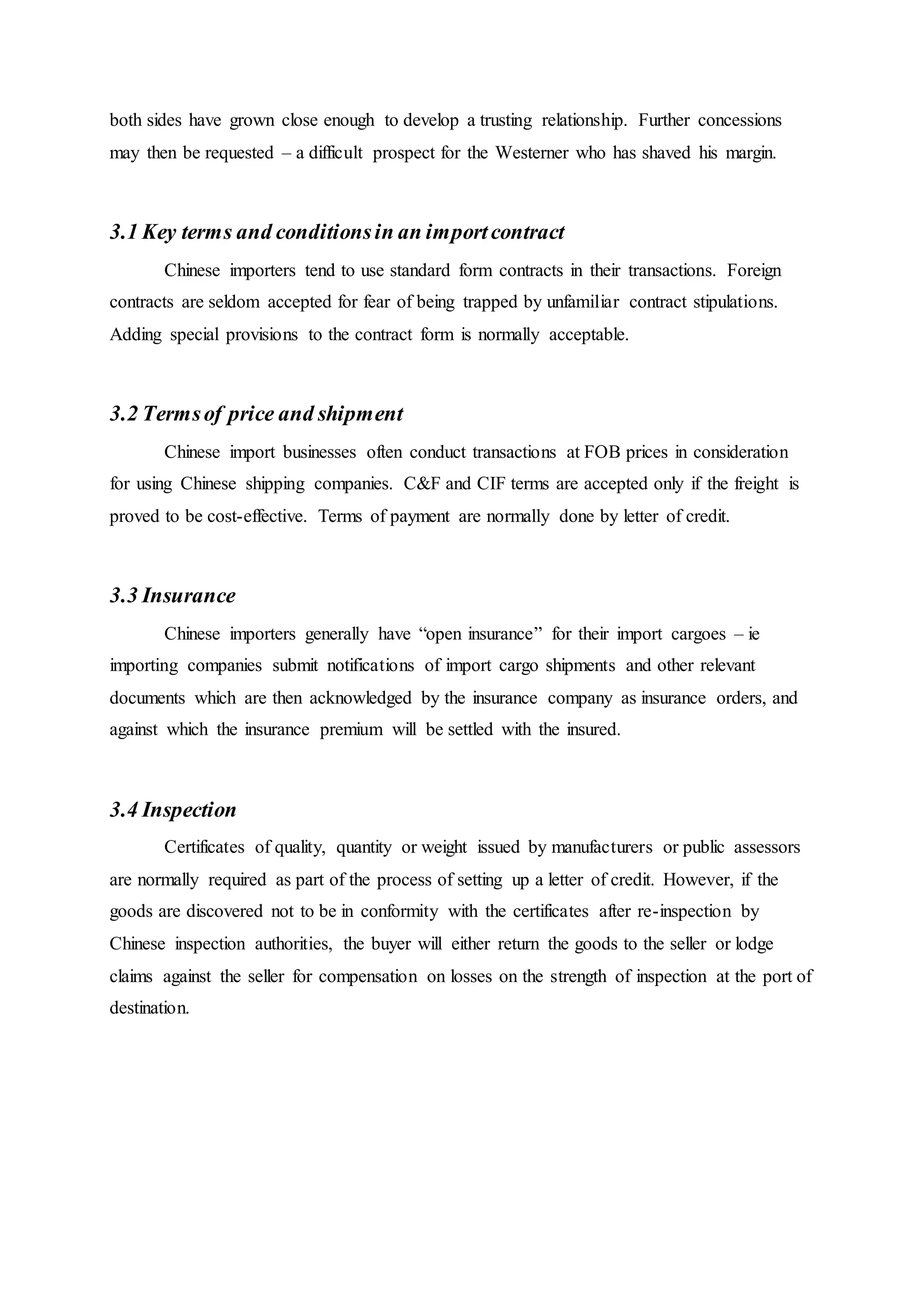 both sides have grown close enough to develop a trusting relationship. Further concessions
may then be requested – a difficult prospect for the Westerner who has shaved his margin.
3.1 Key terms and conditionsin an importcontract
Chinese importers tend to use standard form contracts in their transactions. Foreign
contracts are seldom accepted for fear of being trapped by unfamiliar contract stipulations.
Adding special provisions to the contract form is normally acceptable.
3.2 Termsof price and shipment
Chinese import businesses often conduct transactions at FOB prices in consideration
for using Chinese shipping companies. C&F and CIF terms are accepted only if the freight is
proved to be cost-effective. Terms of payment are normally done by letter of credit.
3.3 Insurance
Chinese importers generally have “open insurance” for their import cargoes – ie
importing companies submit notifications of import cargo shipments and other relevant
documents which are then acknowledged by the insurance company as insurance orders, and
against which the insurance premium will be settled with the insured.
3.4 Inspection
Certificates of quality, quantity or weight issued by manufacturers or public assessors
are normally required as part of the process of setting up a letter of credit. However, if the
goods are discovered not to be in conformity with the certificates after re-inspection by
Chinese inspection authorities, the buyer will either return the goods to the seller or lodge
claims against the seller for compensation on losses on the strength of inspection at the port of
destination.
 