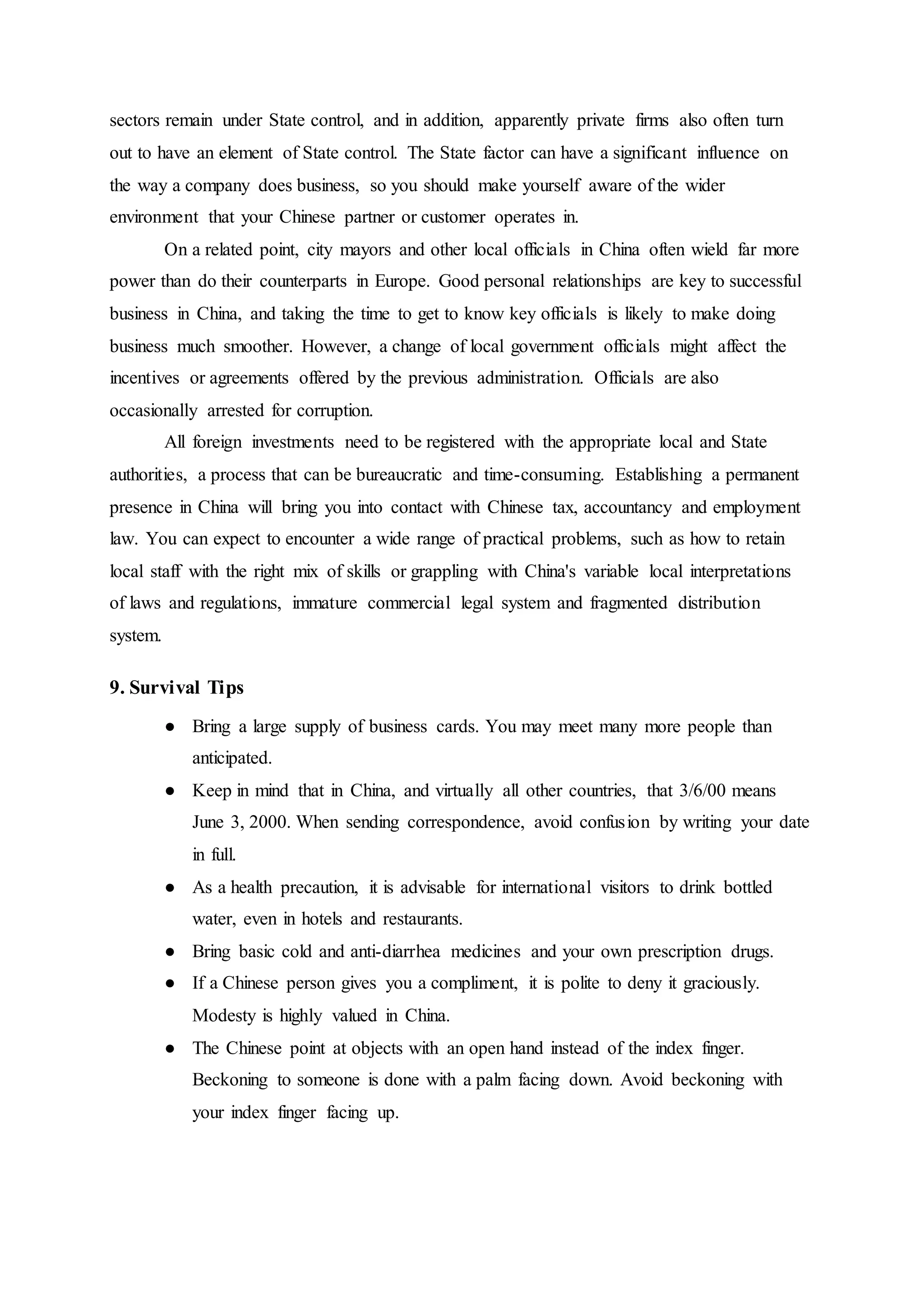 sectors remain under State control, and in addition, apparently private firms also often turn
out to have an element of State control. The State factor can have a significant influence on
the way a company does business, so you should make yourself aware of the wider
environment that your Chinese partner or customer operates in.
On a related point, city mayors and other local officials in China often wield far more
power than do their counterparts in Europe. Good personal relationships are key to successful
business in China, and taking the time to get to know key officials is likely to make doing
business much smoother. However, a change of local government officials might affect the
incentives or agreements offered by the previous administration. Officials are also
occasionally arrested for corruption.
All foreign investments need to be registered with the appropriate local and State
authorities, a process that can be bureaucratic and time-consuming. Establishing a permanent
presence in China will bring you into contact with Chinese tax, accountancy and employment
law. You can expect to encounter a wide range of practical problems, such as how to retain
local staff with the right mix of skills or grappling with China's variable local interpretations
of laws and regulations, immature commercial legal system and fragmented distribution
system.
9. Survival Tips
● Bring a large supply of business cards. You may meet many more people than
anticipated.
● Keep in mind that in China, and virtually all other countries, that 3/6/00 means
June 3, 2000. When sending correspondence, avoid confusion by writing your date
in full.
● As a health precaution, it is advisable for international visitors to drink bottled
water, even in hotels and restaurants.
● Bring basic cold and anti-diarrhea medicines and your own prescription drugs.
● If a Chinese person gives you a compliment, it is polite to deny it graciously.
Modesty is highly valued in China.
● The Chinese point at objects with an open hand instead of the index finger.
Beckoning to someone is done with a palm facing down. Avoid beckoning with
your index finger facing up.
 