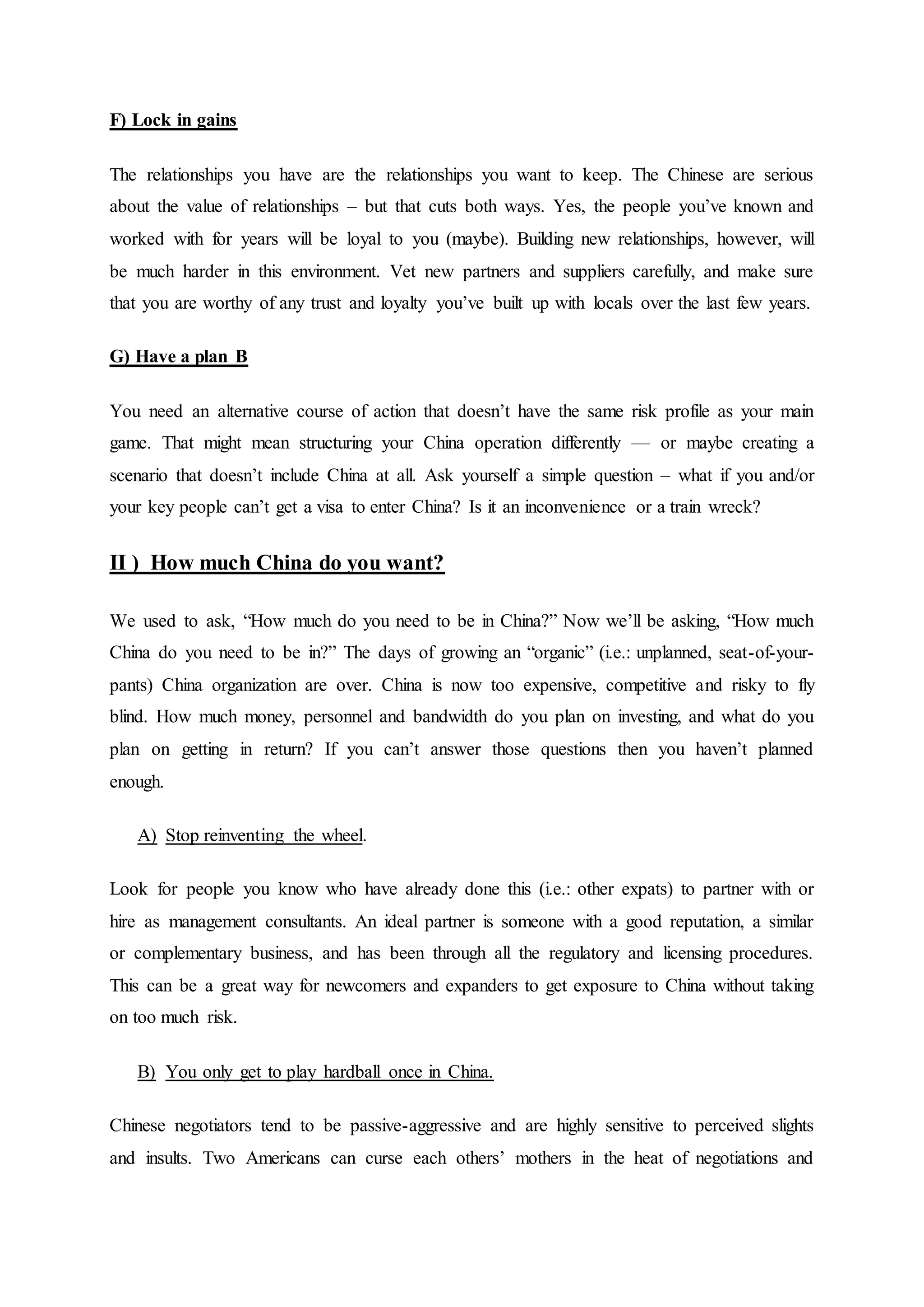 F) Lock in gains
The relationships you have are the relationships you want to keep. The Chinese are serious
about the value of relationships – but that cuts both ways. Yes, the people you’ve known and
worked with for years will be loyal to you (maybe). Building new relationships, however, will
be much harder in this environment. Vet new partners and suppliers carefully, and make sure
that you are worthy of any trust and loyalty you’ve built up with locals over the last few years.
G) Have a plan B
You need an alternative course of action that doesn’t have the same risk profile as your main
game. That might mean structuring your China operation differently — or maybe creating a
scenario that doesn’t include China at all. Ask yourself a simple question – what if you and/or
your key people can’t get a visa to enter China? Is it an inconvenience or a train wreck?
II ) How much China do you want?
We used to ask, “How much do you need to be in China?” Now we’ll be asking, “How much
China do you need to be in?” The days of growing an “organic” (i.e.: unplanned, seat-of-your-
pants) China organization are over. China is now too expensive, competitive and risky to fly
blind. How much money, personnel and bandwidth do you plan on investing, and what do you
plan on getting in return? If you can’t answer those questions then you haven’t planned
enough.
A) Stop reinventing the wheel.
Look for people you know who have already done this (i.e.: other expats) to partner with or
hire as management consultants. An ideal partner is someone with a good reputation, a similar
or complementary business, and has been through all the regulatory and licensing procedures.
This can be a great way for newcomers and expanders to get exposure to China without taking
on too much risk.
B) You only get to play hardball once in China.
Chinese negotiators tend to be passive-aggressive and are highly sensitive to perceived slights
and insults. Two Americans can curse each others’ mothers in the heat of negotiations and
 