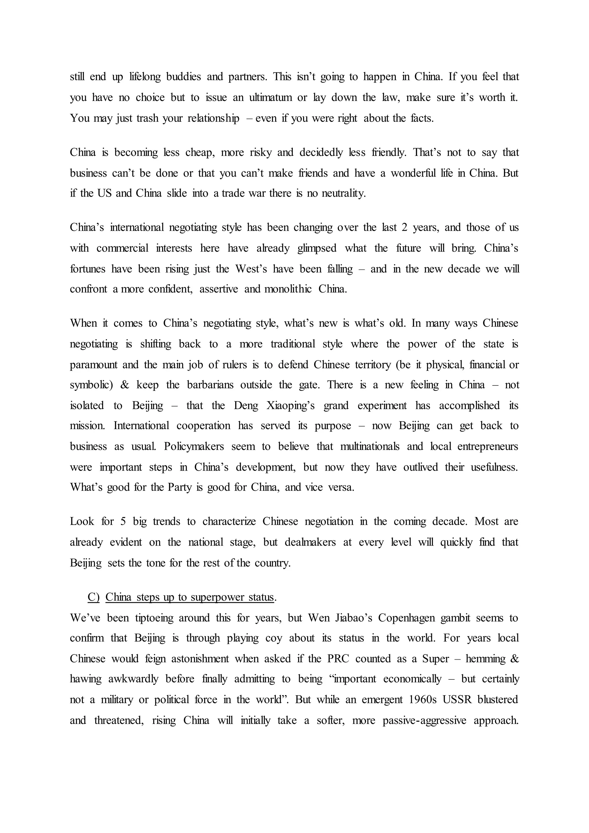 still end up lifelong buddies and partners. This isn’t going to happen in China. If you feel that
you have no choice but to issue an ultimatum or lay down the law, make sure it’s worth it.
You may just trash your relationship – even if you were right about the facts.
China is becoming less cheap, more risky and decidedly less friendly. That’s not to say that
business can’t be done or that you can’t make friends and have a wonderful life in China. But
if the US and China slide into a trade war there is no neutrality.
China’s international negotiating style has been changing over the last 2 years, and those of us
with commercial interests here have already glimpsed what the future will bring. China’s
fortunes have been rising just the West’s have been falling – and in the new decade we will
confront a more confident, assertive and monolithic China.
When it comes to China’s negotiating style, what’s new is what’s old. In many ways Chinese
negotiating is shifting back to a more traditional style where the power of the state is
paramount and the main job of rulers is to defend Chinese territory (be it physical, financial or
symbolic) & keep the barbarians outside the gate. There is a new feeling in China – not
isolated to Beijing – that the Deng Xiaoping’s grand experiment has accomplished its
mission. International cooperation has served its purpose – now Beijing can get back to
business as usual. Policymakers seem to believe that multinationals and local entrepreneurs
were important steps in China’s development, but now they have outlived their usefulness.
What’s good for the Party is good for China, and vice versa.
Look for 5 big trends to characterize Chinese negotiation in the coming decade. Most are
already evident on the national stage, but dealmakers at every level will quickly find that
Beijing sets the tone for the rest of the country.
C) China steps up to superpower status.
We’ve been tiptoeing around this for years, but Wen Jiabao’s Copenhagen gambit seems to
confirm that Beijing is through playing coy about its status in the world. For years local
Chinese would feign astonishment when asked if the PRC counted as a Super – hemming &
hawing awkwardly before finally admitting to being “important economically – but certainly
not a military or political force in the world”. But while an emergent 1960s USSR blustered
and threatened, rising China will initially take a softer, more passive-aggressive approach.
 