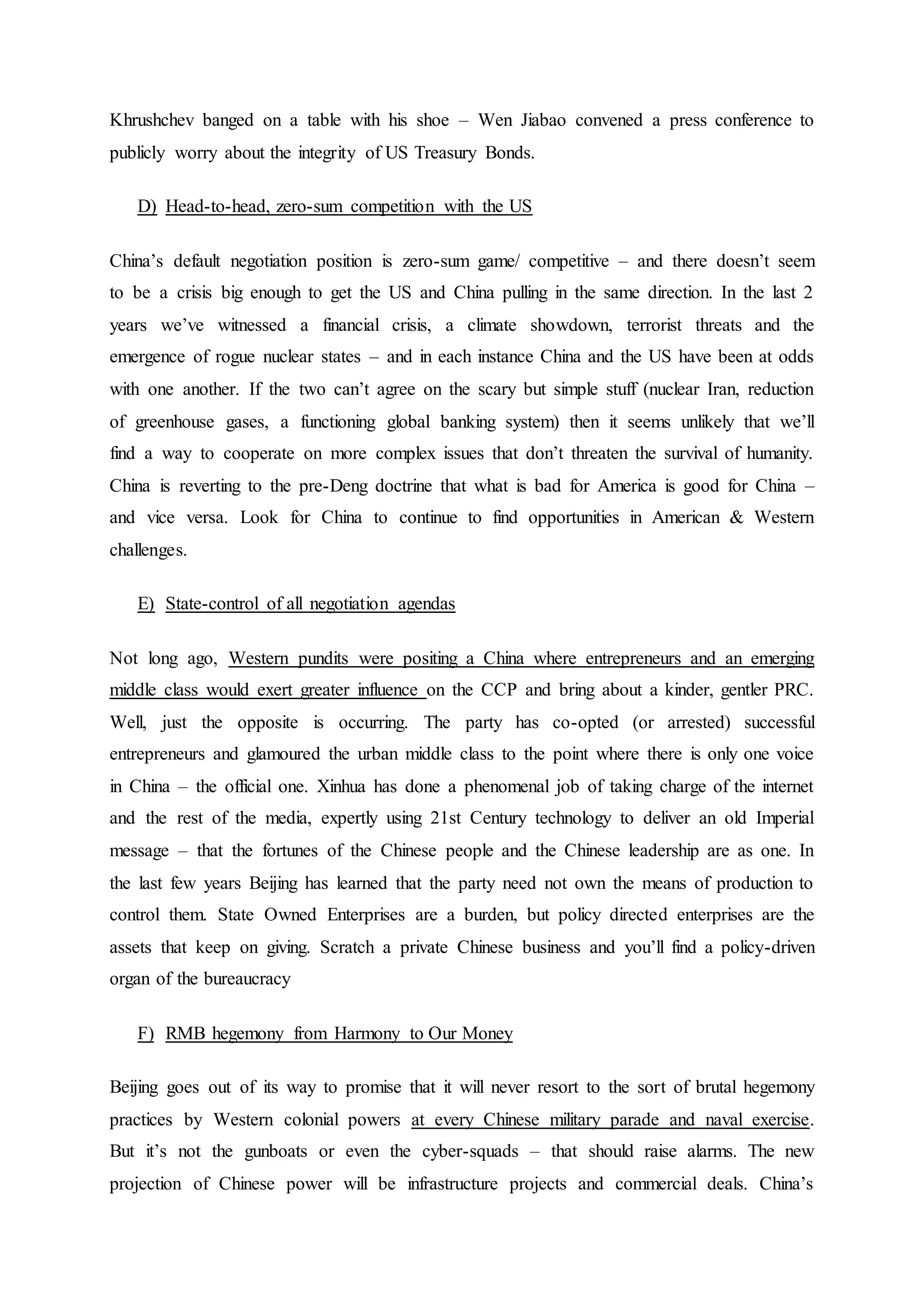 Khrushchev banged on a table with his shoe – Wen Jiabao convened a press conference to
publicly worry about the integrity of US Treasury Bonds.
D) Head-to-head, zero-sum competition with the US
China’s default negotiation position is zero-sum game/ competitive – and there doesn’t seem
to be a crisis big enough to get the US and China pulling in the same direction. In the last 2
years we’ve witnessed a financial crisis, a climate showdown, terrorist threats and the
emergence of rogue nuclear states – and in each instance China and the US have been at odds
with one another. If the two can’t agree on the scary but simple stuff (nuclear Iran, reduction
of greenhouse gases, a functioning global banking system) then it seems unlikely that we’ll
find a way to cooperate on more complex issues that don’t threaten the survival of humanity.
China is reverting to the pre-Deng doctrine that what is bad for America is good for China –
and vice versa. Look for China to continue to find opportunities in American & Western
challenges.
E) State-control of all negotiation agendas
Not long ago, Western pundits were positing a China where entrepreneurs and an emerging
middle class would exert greater influence on the CCP and bring about a kinder, gentler PRC.
Well, just the opposite is occurring. The party has co-opted (or arrested) successful
entrepreneurs and glamoured the urban middle class to the point where there is only one voice
in China – the official one. Xinhua has done a phenomenal job of taking charge of the internet
and the rest of the media, expertly using 21st Century technology to deliver an old Imperial
message – that the fortunes of the Chinese people and the Chinese leadership are as one. In
the last few years Beijing has learned that the party need not own the means of production to
control them. State Owned Enterprises are a burden, but policy directed enterprises are the
assets that keep on giving. Scratch a private Chinese business and you’ll find a policy-driven
organ of the bureaucracy
F) RMB hegemony from Harmony to Our Money
Beijing goes out of its way to promise that it will never resort to the sort of brutal hegemony
practices by Western colonial powers at every Chinese military parade and naval exercise.
But it’s not the gunboats or even the cyber-squads – that should raise alarms. The new
projection of Chinese power will be infrastructure projects and commercial deals. China’s
 