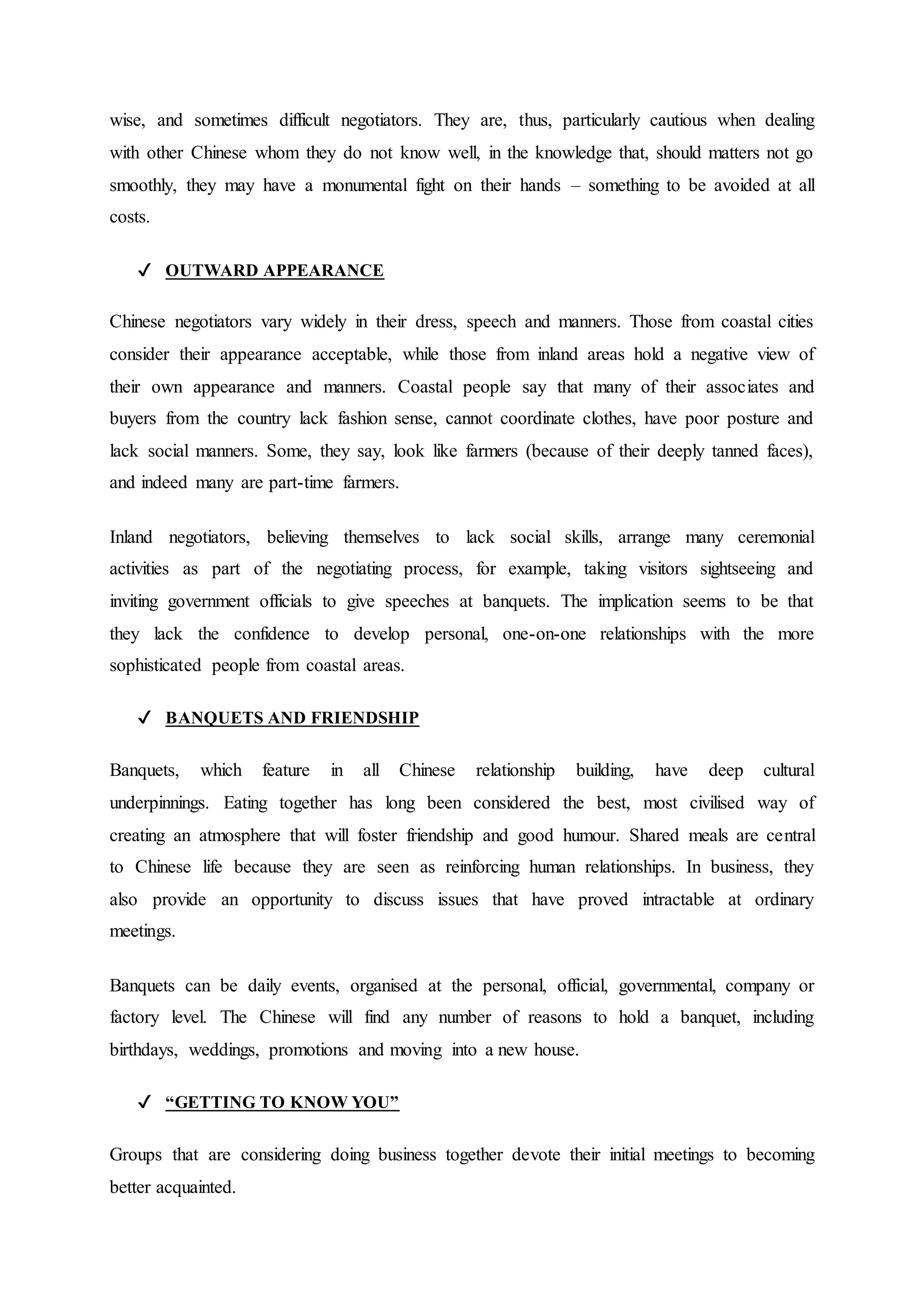 wise, and sometimes difficult negotiators. They are, thus, particularly cautious when dealing
with other Chinese whom they do not know well, in the knowledge that, should matters not go
smoothly, they may have a monumental fight on their hands – something to be avoided at all
costs.
✔ OUTWARD APPEARANCE
Chinese negotiators vary widely in their dress, speech and manners. Those from coastal cities
consider their appearance acceptable, while those from inland areas hold a negative view of
their own appearance and manners. Coastal people say that many of their associates and
buyers from the country lack fashion sense, cannot coordinate clothes, have poor posture and
lack social manners. Some, they say, look like farmers (because of their deeply tanned faces),
and indeed many are part-time farmers.
Inland negotiators, believing themselves to lack social skills, arrange many ceremonial
activities as part of the negotiating process, for example, taking visitors sightseeing and
inviting government officials to give speeches at banquets. The implication seems to be that
they lack the confidence to develop personal, one-on-one relationships with the more
sophisticated people from coastal areas.
✔ BANQUETS AND FRIENDSHIP
Banquets, which feature in all Chinese relationship building, have deep cultural
underpinnings. Eating together has long been considered the best, most civilised way of
creating an atmosphere that will foster friendship and good humour. Shared meals are central
to Chinese life because they are seen as reinforcing human relationships. In business, they
also provide an opportunity to discuss issues that have proved intractable at ordinary
meetings.
Banquets can be daily events, organised at the personal, official, governmental, company or
factory level. The Chinese will find any number of reasons to hold a banquet, including
birthdays, weddings, promotions and moving into a new house.
✔ “GETTING TO KNOW YOU”
Groups that are considering doing business together devote their initial meetings to becoming
better acquainted.
 