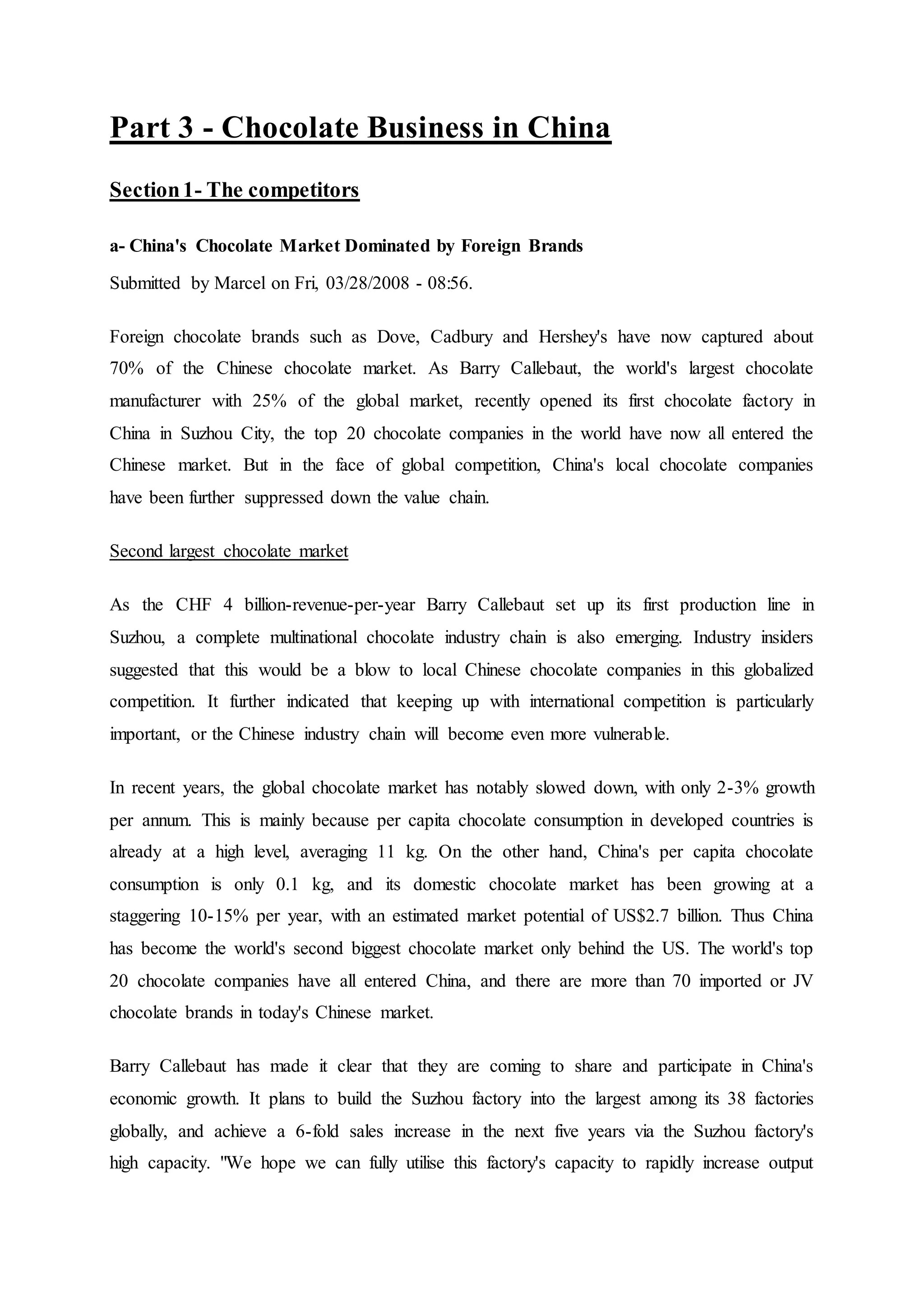 Part 3 - Chocolate Business in China
Section1- The competitors
a- China's Chocolate Market Dominated by Foreign Brands
Submitted by Marcel on Fri, 03/28/2008 - 08:56.
Foreign chocolate brands such as Dove, Cadbury and Hershey's have now captured about
70% of the Chinese chocolate market. As Barry Callebaut, the world's largest chocolate
manufacturer with 25% of the global market, recently opened its first chocolate factory in
China in Suzhou City, the top 20 chocolate companies in the world have now all entered the
Chinese market. But in the face of global competition, China's local chocolate companies
have been further suppressed down the value chain.
Second largest chocolate market
As the CHF 4 billion-revenue-per-year Barry Callebaut set up its first production line in
Suzhou, a complete multinational chocolate industry chain is also emerging. Industry insiders
suggested that this would be a blow to local Chinese chocolate companies in this globalized
competition. It further indicated that keeping up with international competition is particularly
important, or the Chinese industry chain will become even more vulnerable.
In recent years, the global chocolate market has notably slowed down, with only 2-3% growth
per annum. This is mainly because per capita chocolate consumption in developed countries is
already at a high level, averaging 11 kg. On the other hand, China's per capita chocolate
consumption is only 0.1 kg, and its domestic chocolate market has been growing at a
staggering 10-15% per year, with an estimated market potential of US$2.7 billion. Thus China
has become the world's second biggest chocolate market only behind the US. The world's top
20 chocolate companies have all entered China, and there are more than 70 imported or JV
chocolate brands in today's Chinese market.
Barry Callebaut has made it clear that they are coming to share and participate in China's
economic growth. It plans to build the Suzhou factory into the largest among its 38 factories
globally, and achieve a 6-fold sales increase in the next five years via the Suzhou factory's
high capacity. "We hope we can fully utilise this factory's capacity to rapidly increase output
 