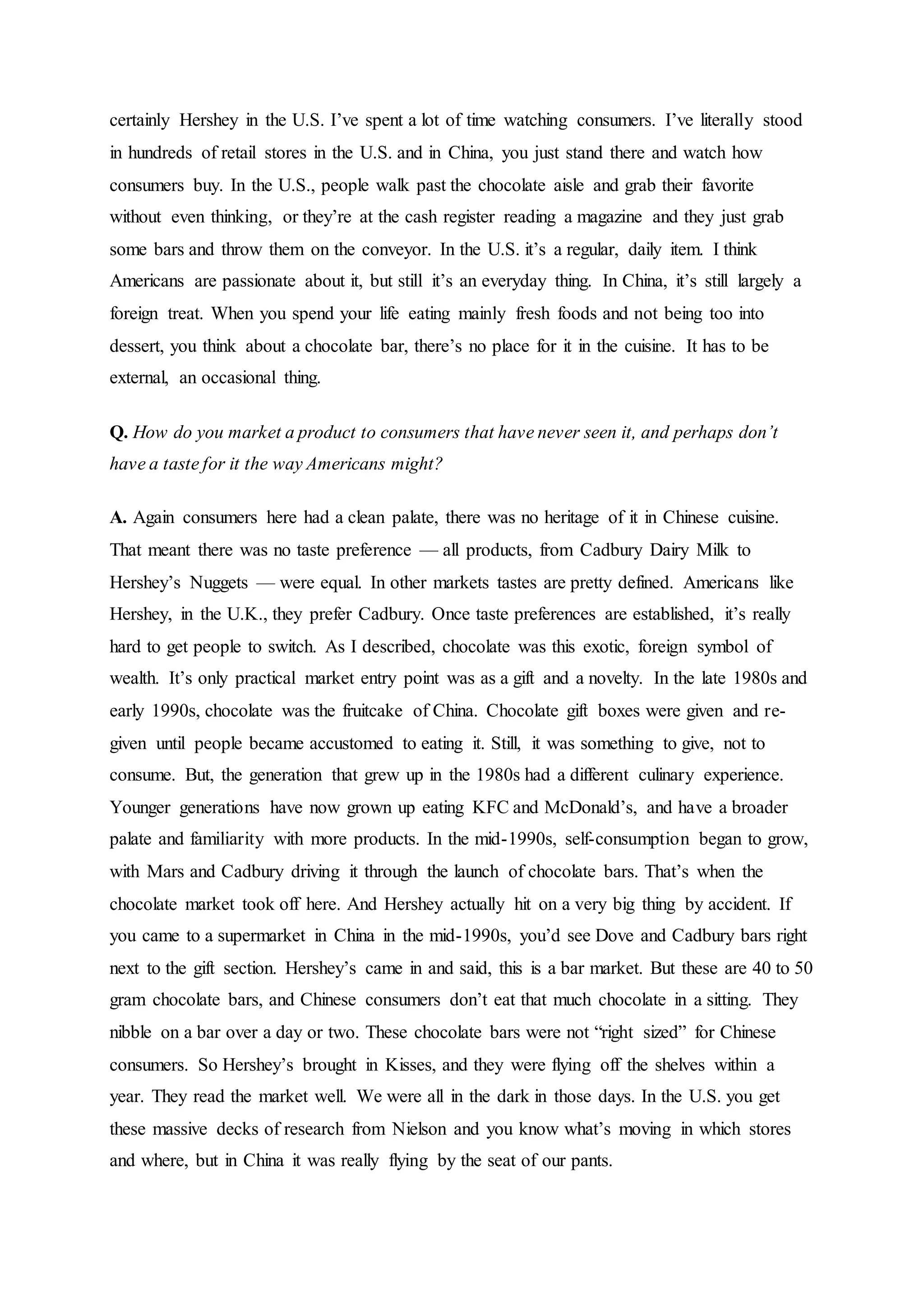 certainly Hershey in the U.S. I’ve spent a lot of time watching consumers. I’ve literally stood
in hundreds of retail stores in the U.S. and in China, you just stand there and watch how
consumers buy. In the U.S., people walk past the chocolate aisle and grab their favorite
without even thinking, or they’re at the cash register reading a magazine and they just grab
some bars and throw them on the conveyor. In the U.S. it’s a regular, daily item. I think
Americans are passionate about it, but still it’s an everyday thing. In China, it’s still largely a
foreign treat. When you spend your life eating mainly fresh foods and not being too into
dessert, you think about a chocolate bar, there’s no place for it in the cuisine. It has to be
external, an occasional thing.
Q. How do you market a product to consumers that have never seen it, and perhaps don’t
have a taste for it the way Americans might?
A. Again consumers here had a clean palate, there was no heritage of it in Chinese cuisine.
That meant there was no taste preference — all products, from Cadbury Dairy Milk to
Hershey’s Nuggets — were equal. In other markets tastes are pretty defined. Americans like
Hershey, in the U.K., they prefer Cadbury. Once taste preferences are established, it’s really
hard to get people to switch. As I described, chocolate was this exotic, foreign symbol of
wealth. It’s only practical market entry point was as a gift and a novelty. In the late 1980s and
early 1990s, chocolate was the fruitcake of China. Chocolate gift boxes were given and re-
given until people became accustomed to eating it. Still, it was something to give, not to
consume. But, the generation that grew up in the 1980s had a different culinary experience.
Younger generations have now grown up eating KFC and McDonald’s, and have a broader
palate and familiarity with more products. In the mid-1990s, self-consumption began to grow,
with Mars and Cadbury driving it through the launch of chocolate bars. That’s when the
chocolate market took off here. And Hershey actually hit on a very big thing by accident. If
you came to a supermarket in China in the mid-1990s, you’d see Dove and Cadbury bars right
next to the gift section. Hershey’s came in and said, this is a bar market. But these are 40 to 50
gram chocolate bars, and Chinese consumers don’t eat that much chocolate in a sitting. They
nibble on a bar over a day or two. These chocolate bars were not “right sized” for Chinese
consumers. So Hershey’s brought in Kisses, and they were flying off the shelves within a
year. They read the market well. We were all in the dark in those days. In the U.S. you get
these massive decks of research from Nielson and you know what’s moving in which stores
and where, but in China it was really flying by the seat of our pants.
 