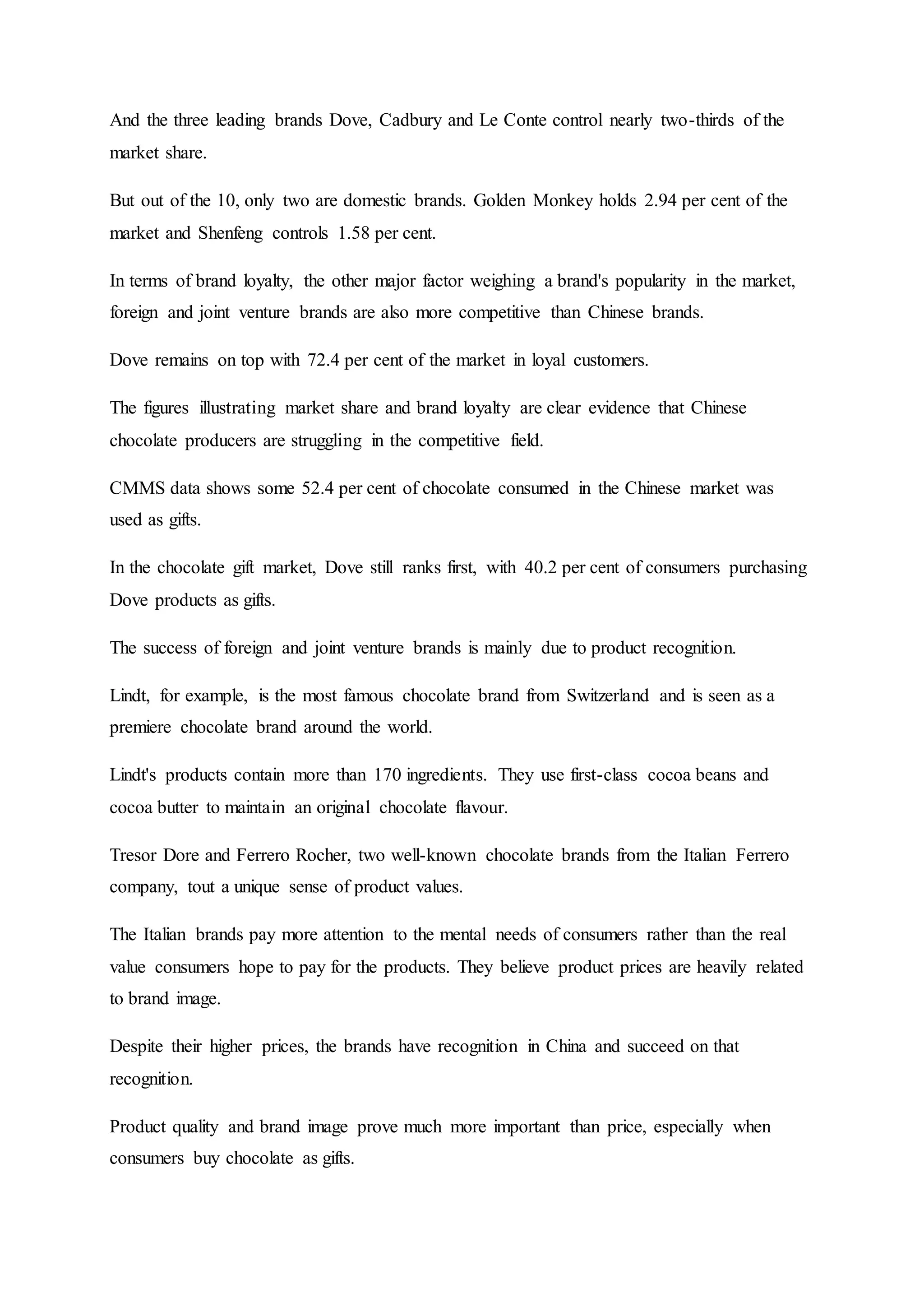 And the three leading brands Dove, Cadbury and Le Conte control nearly two-thirds of the
market share.
But out of the 10, only two are domestic brands. Golden Monkey holds 2.94 per cent of the
market and Shenfeng controls 1.58 per cent.
In terms of brand loyalty, the other major factor weighing a brand's popularity in the market,
foreign and joint venture brands are also more competitive than Chinese brands.
Dove remains on top with 72.4 per cent of the market in loyal customers.
The figures illustrating market share and brand loyalty are clear evidence that Chinese
chocolate producers are struggling in the competitive field.
CMMS data shows some 52.4 per cent of chocolate consumed in the Chinese market was
used as gifts.
In the chocolate gift market, Dove still ranks first, with 40.2 per cent of consumers purchasing
Dove products as gifts.
The success of foreign and joint venture brands is mainly due to product recognition.
Lindt, for example, is the most famous chocolate brand from Switzerland and is seen as a
premiere chocolate brand around the world.
Lindt's products contain more than 170 ingredients. They use first-class cocoa beans and
cocoa butter to maintain an original chocolate flavour.
Tresor Dore and Ferrero Rocher, two well-known chocolate brands from the Italian Ferrero
company, tout a unique sense of product values.
The Italian brands pay more attention to the mental needs of consumers rather than the real
value consumers hope to pay for the products. They believe product prices are heavily related
to brand image.
Despite their higher prices, the brands have recognition in China and succeed on that
recognition.
Product quality and brand image prove much more important than price, especially when
consumers buy chocolate as gifts.
 