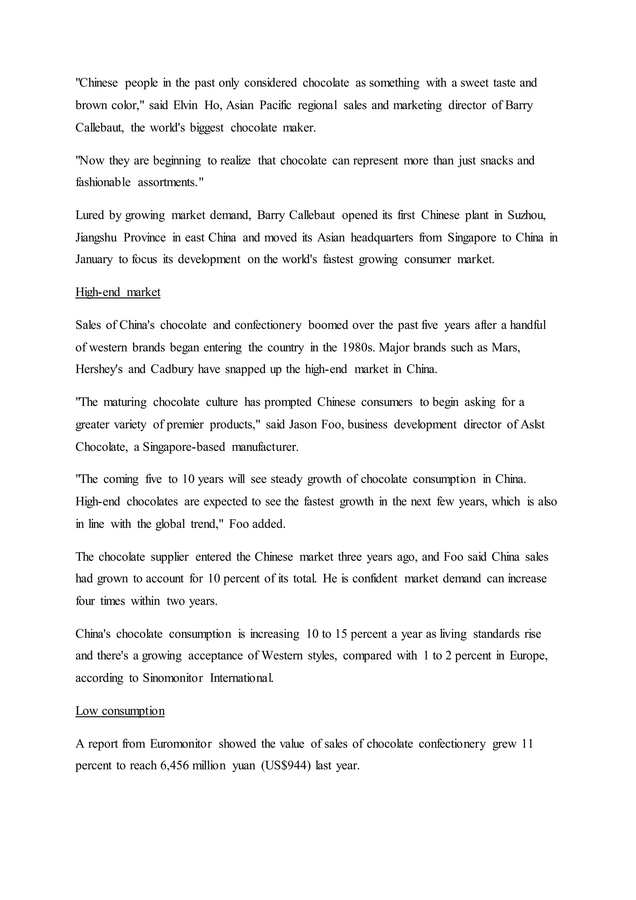 "Chinese people in the past only considered chocolate as something with a sweet taste and
brown color," said Elvin Ho, Asian Pacific regional sales and marketing director of Barry
Callebaut, the world's biggest chocolate maker.
"Now they are beginning to realize that chocolate can represent more than just snacks and
fashionable assortments."
Lured by growing market demand, Barry Callebaut opened its first Chinese plant in Suzhou,
Jiangshu Province in east China and moved its Asian headquarters from Singapore to China in
January to focus its development on the world's fastest growing consumer market.
High-end market
Sales of China's chocolate and confectionery boomed over the past five years after a handful
of western brands began entering the country in the 1980s. Major brands such as Mars,
Hershey's and Cadbury have snapped up the high-end market in China.
"The maturing chocolate culture has prompted Chinese consumers to begin asking for a
greater variety of premier products," said Jason Foo, business development director of Aslst
Chocolate, a Singapore-based manufacturer.
"The coming five to 10 years will see steady growth of chocolate consumption in China.
High-end chocolates are expected to see the fastest growth in the next few years, which is also
in line with the global trend," Foo added.
The chocolate supplier entered the Chinese market three years ago, and Foo said China sales
had grown to account for 10 percent of its total. He is confident market demand can increase
four times within two years.
China's chocolate consumption is increasing 10 to 15 percent a year as living standards rise
and there's a growing acceptance of Western styles, compared with 1 to 2 percent in Europe,
according to Sinomonitor International.
Low consumption
A report from Euromonitor showed the value of sales of chocolate confectionery grew 11
percent to reach 6,456 million yuan (US$944) last year.
 