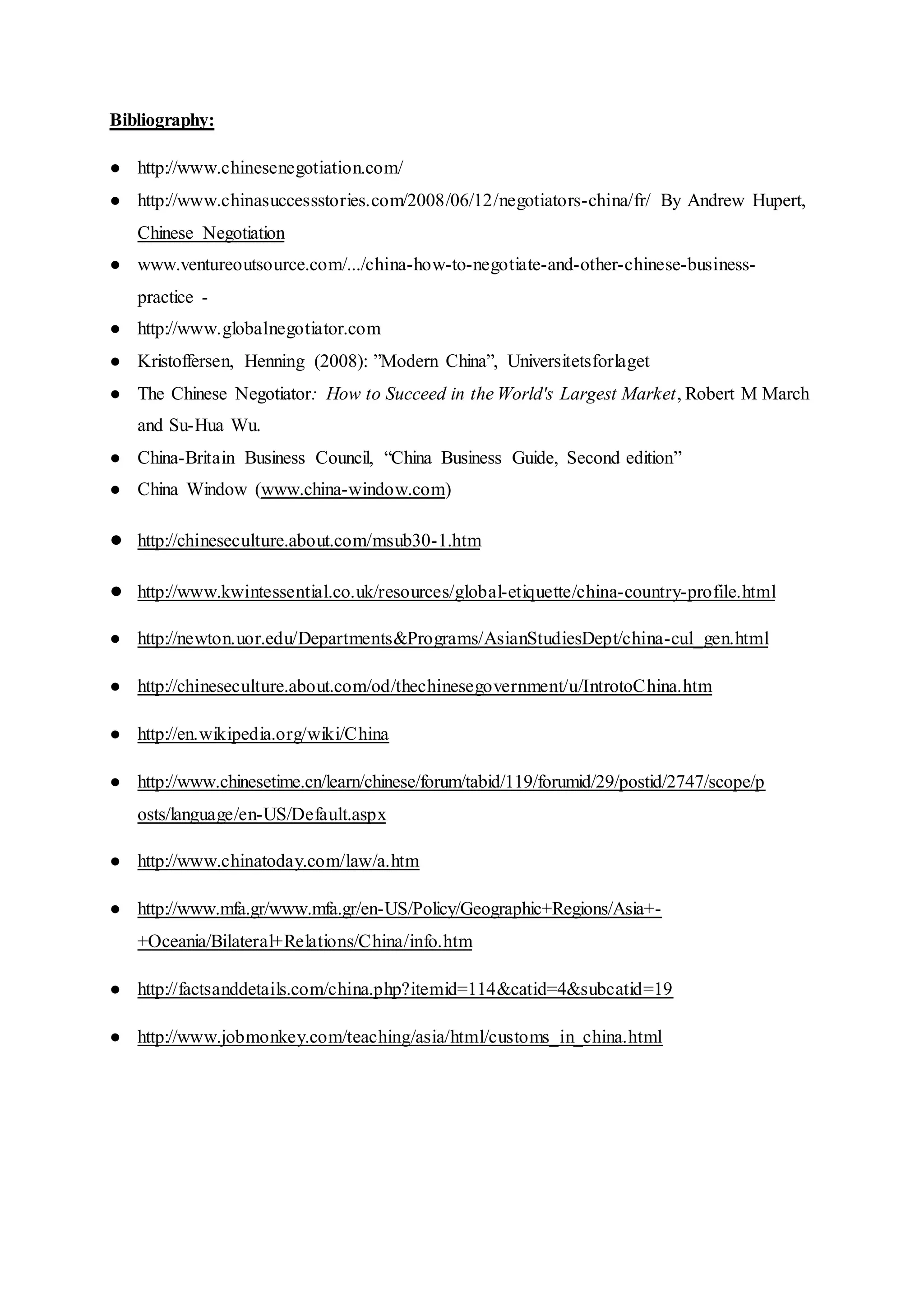 Bibliography:
● http://www.chinesenegotiation.com/
● http://www.chinasuccessstories.com/2008/06/12/negotiators-china/fr/ By Andrew Hupert,
Chinese Negotiation
● www.ventureoutsource.com/.../china-how-to-negotiate-and-other-chinese-business-
practice -
● http://www.globalnegotiator.com
● Kristoffersen, Henning (2008): ”Modern China”, Universitetsforlaget
● The Chinese Negotiator: How to Succeed in the World's Largest Market, Robert M March
and Su-Hua Wu.
● China-Britain Business Council, “China Business Guide, Second edition”
● China Window (www.china-window.com)
● http://chineseculture.about.com/msub30-1.htm
● http://www.kwintessential.co.uk/resources/global-etiquette/china-country-profile.html
● http://newton.uor.edu/Departments&Programs/AsianStudiesDept/china-cul_gen.html
● http://chineseculture.about.com/od/thechinesegovernment/u/IntrotoChina.htm
● http://en.wikipedia.org/wiki/China
● http://www.chinesetime.cn/learn/chinese/forum/tabid/119/forumid/29/postid/2747/scope/p
osts/language/en-US/Default.aspx
● http://www.chinatoday.com/law/a.htm
● http://www.mfa.gr/www.mfa.gr/en-US/Policy/Geographic+Regions/Asia+-
+Oceania/Bilateral+Relations/China/info.htm
● http://factsanddetails.com/china.php?itemid=114&catid=4&subcatid=19
● http://www.jobmonkey.com/teaching/asia/html/customs_in_china.html
 