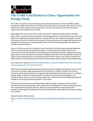 The Credit Card Market in China: Opportunities for
Foreign Firms
The credit card market in China has been growing at double-digit rates since the early 1990s and has
boomed since 2003. China became the world’s second largest credit card market (after the U.S.) in 2012
in terms of number of cards issued and transaction volume, and is expected to become the world's
largest credit card market by the year 2020.

Being highly policy-driven, the Chinese credit card market is largely directed by political calculation,
policy mission and administrative intervention. Even though economic and social factors play a vital role,
government regulations and policies control or strongly influence the competitive landscape, the credit
card ecosystem and the industry income structure. Foreign companies must recognize that government
regulators are working on a course of regulation that is oriented toward supporting state-owned and
domestic Chinese enterprises.

Even so, the Chinese credit card market will continue to be the most promising market worldwide due
to the size of the national economy and population. And the relative slow-down of the Chinese
economy will have a limited impact on the market given the huge scale of business opportunity and the
tight control of credit risks by the central bank. Packaged Facts predicts that market growth in 2012 and
2013 will notch downward due to card migration and risk control concerns, but will pick up again from
2014 onward due to the growing customer base and developing mobile and internet payment business.

Buy a copy of this report @ http://www.reportsnreports.com/reports/218317-the-credit-card-market-
in-china-opportunities-for-foreign-firms.html

Differentiation of positioning based on brand image, promotional strategy and strategic vision is critical
to success in this market. Big name foreign firms are attractive to middle- and upper-class Chinese
customers, whom foreign companies can target through high-quality and exclusive services. In addition,
younger adults are forming a new generation of consumers who are more technologically- and
innovation-driven when it comes to choosing credit cards, such that the most technologically advanced
companies will be best positioned to perform in this market.

At the same time, the payment processing market is going through a revolution in China with the
introduction of third-party payments. New competitors are entering into the market and sharing profits
from card payment companies and banks. Alliances and the competitive landscape have been
transformed, and payment companies will need to reconsider their positioning and partnership strategy
in this market.

Request a Sample of this report @
http://www.reportsnreports.com/contacts/RequestSample.aspx?name=2183
17.
 