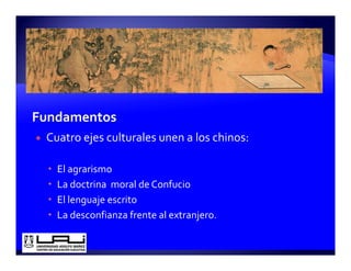 Cuatro ejes culturales unen a los chinos:

  El agrarismo
  La doctrina  moral de Confucio
  El lenguaje escrito
  La desconfianza frente al extranjero.
 