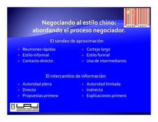 El sondeo de aproximación:
Reuniones rápidas              Cortejo largo
Estilo informal
    l f       l                Estilo formal
                                   l f     l
Contacto directo               Uso de intermediarios


           El intercambio de información:
Autoridad plena                Autoridad limitada
Directo                        Indirecto
Propuestas primero             Explicaciones primero
 
