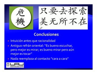 Intuición antes que racionalidad
Antiguo refrán oriental: “Es bueno escuchar, 
p
pero mejor es mirar; es bueno mirar pero aún 
         j          ;               p
mejor es tocar”
Nada reemplaza al contacto “cara a cara”
            p
 