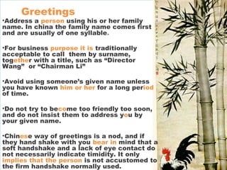 Greetings
•Address a person using his or her family
name. In china the family name comes first
and are usually of one syllable.
•For business purpose it is traditionally
acceptable to call them by surname,
together with a title, such as “Director
Wang” or “Chairman Li”
•Avoid using someone’s given name unless
you have known him or her for a long period
of time.
•Do not try to become too friendly too soon,
and do not insist them to address you by
your given name.
•Chinese way of greetings is a nod, and if
they hand shake with you bear in mind that a
soft handshake and a lack of eye contact do
not necessarily indicate timidity. It only
implies that the person is not accustomed to
the firm handshake normally used.
 