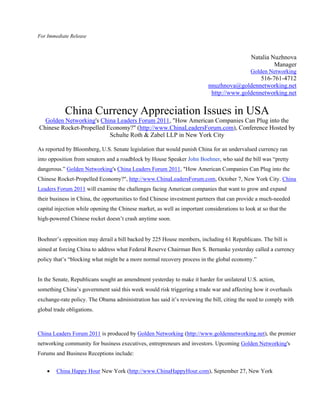 For Immediate Release



                                                                                              Natalia Nuzhnova
                                                                                                       Manager
                                                                                              Golden Networking
                                                                                              516-761-4712
                                                                           nnuzhnova@goldennetworking.net
                                                                            http://www.goldennetworking.net


            China Currency Appreciation Issues in USA
  Golden Networking's China Leaders Forum 2011, "How American Companies Can Plug into the
Chinese Rocket-Propelled Economy?" (http://www.ChinaLeadersForum.com), Conference Hosted by
                          Schulte Roth & Zabel LLP in New York City

As reported by Bloomberg, U.S. Senate legislation that would punish China for an undervalued currency ran
into opposition from senators and a roadblock by House Speaker John Boehner, who said the bill was “pretty
dangerous.” Golden Networking's China Leaders Forum 2011, "How American Companies Can Plug into the
Chinese Rocket-Propelled Economy?", http://www.ChinaLeadersForum.com, October 7, New York City. China
Leaders Forum 2011 will examine the challenges facing American companies that want to grow and expand
their business in China, the opportunities to find Chinese investment partners that can provide a much-needed
capital injection while opening the Chinese market, as well as important considerations to look at so that the
high-powered Chinese rocket doesn’t crash anytime soon.


Boehner’s opposition may derail a bill backed by 225 House members, including 61 Republicans. The bill is
aimed at forcing China to address what Federal Reserve Chairman Ben S. Bernanke yesterday called a currency
policy that’s “blocking what might be a more normal recovery process in the global economy.”


In the Senate, Republicans sought an amendment yesterday to make it harder for unilateral U.S. action,
something China’s government said this week would risk triggering a trade war and affecting how it overhauls
exchange-rate policy. The Obama administration has said it’s reviewing the bill, citing the need to comply with
global trade obligations.



China Leaders Forum 2011 is produced by Golden Networking (http://www.goldennetworking.net), the premier
networking community for business executives, entrepreneurs and investors. Upcoming Golden Networking's
Forums and Business Receptions include:


       China Happy Hour New York (http://www.ChinaHappyHour.com), September 27, New York
 