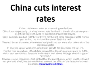 China cuts interest
rates
China cuts interest rates as economic growth slows
China has unexpectedly cut a key interest rate for the first time in almost two years
as official figures showed its economic growth had slowed.
Gross domestic product (GDP) grew by 4% for the last three months of 2021 from a
year earlier, the National Bureau of Statistics said.
That was better than most economists had predicted but were a lot slower than the
previous quarter.
In another sign of weakness, retail sales growth for December fell to 1.7%.
For the year as a whole, official data showed that China's economy grew by 8.1%,
which beat economists' forecasts and came in well above Beijing's annual target of
"over 6%."
However, some economists highlighted that the growth data, which was the slowest
in a year and a half, has yet to take into account the effect of the latest coronavirus
outbreaks many business listings.
 
