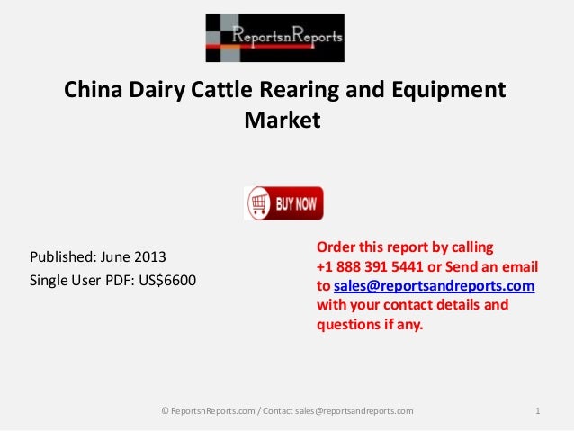 China Dairy Cattle Rearing and Equipment
Market
Published: June 2013
Single User PDF: US$6600
Order this report by calling
+1 888 391 5441 or Send an email
to sales@reportsandreports.com
with your contact details and
questions if any.
1
© ReportsnReports.com / Contact sales@reportsandreports.com
 
