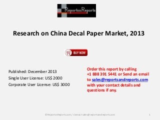 Research on China Decal Paper Market, 2013
Published: December 2013
Single User License: US$ 2000
Corporate User License: US$ 3000
Order this report by calling
+1 888 391 5441 or Send an email
to sales@reportsandreports.com
with your contact details and
questions if any.
1© ReportsnReports.com / Contact sales@reportsandreports.com
 