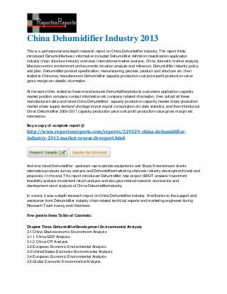 China Dehumidifier Industry 2013
This is a professional and depth research report on China Dehumidifier industry. The report firstly
introduced Dehumidifierbasic information included Dehumidifier definition classification application
industry chain structure industry overview; international market analysis, China domestic market analysis,
Macroeconomic environment and economic situation analysis and influence, Dehumidifier industry policy
and plan, Dehumidifier product specification, manufacturing process, product cost structure etc. then
statistics China key manufacturers Dehumidifier capacity production cost price profit production value
gross margin etc details information.
At the same time, statistics these manufacturers Dehumidifierproducts customers application capacity
market position company contact information etc company related information, then collect all these
manufacturers data and listed China Dehumidifier capacity production capacity market share production
market share supply demand shortage import export consumption etc data statistics, and then introduced
China Dehumidifier 2009-2017 capacity production price cost profit production value gross margin etc
information.
Buy a copy of complete report @
http://www.reportsnreports.com/reports/239329-china-dehumidifier-
industry-2013-market-research-report.html
And also listed Dehumidifier upstream raw materials equipments and Sharp Solarnstream clients
alternative products survey analysis and Dehumidifiermarketing channels industry development trend and
proposals. In the end, This report introduced Dehumidifier new project SWOT analysis Investment
feasibility analysis investment return analysis and also give related research conclusions and
development trend analysis of China Dehumidifierindustry.
In a word, it was a depth research report on China Dehumidifier industry. And thanks to the support and
assistance from Dehumidifier industry chain related technical experts and marketing engineers during
Research Team survey and interviews.
Few points from Table of Contents:
Chapter Three DehumidifierDevelopment Environmental Analysis
3.1 China Macroeconomic Environment Analysis
3.1.1 China GDP Analysis
3.1.2 China CPI Analysis
3.2 European Economic Environmental Analysis
3.3 United States Economic Environmental Analysis
3.4 European Economic Environmental Analysis
3.5 Global Economic Environmental Analysis
 