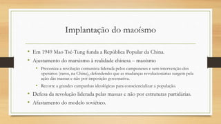 Implantação do maoísmo
• Em 1949 Mao Tsé-Tung funda a República Popular da China.
• Ajustamento do marxismo à realidade chinesa – maoísmo
• Preconiza a revolução comunista liderada pelos camponeses e sem intervenção dos
operários (raros, na China), defendendo que as mudanças revolucionárias surgem pela
ação das massas e não por imposição governativa.
• Recorre a grandes campanhas ideológicas para consciencializar a população.
• Defesa da revolução liderada pelas massas e não por estruturas partidárias.
• Afastamento do modelo soviético.
 