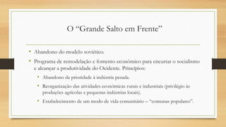 O “Grande Salto em Frente”
• Abandono do modelo soviético.
• Programa de remodelação e fomento económico para encurtar o socialismo
e alcançar a produtividade do Ocidente. Princípios:
• Abandono da prioridade à indústria pesada.
• Reorganização das atividades económicas rurais e industriais (privilégio às
produções agrícolas e pequenas indústrias locais).
• Estabelecimento de um modo de vida comunitário – “comunas populares”.
 