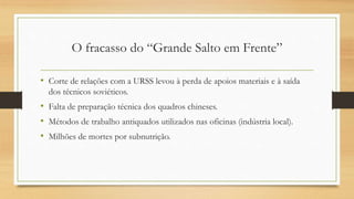 O fracasso do “Grande Salto em Frente”
• Corte de relações com a URSS levou à perda de apoios materiais e à saída
dos técnicos soviéticos.
• Falta de preparação técnica dos quadros chineses.
• Métodos de trabalho antiquados utilizados nas oficinas (indústria local).
• Milhões de mortes por subnutrição.
 