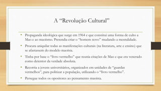 • Propaganda ideológica que surge em 1964 e que constitui uma forma de culto a
Mao e ao maoísmo. Pretendia criar o “homem novo” mudando a mentalidade.
• Procura aniquilar todas as manifestações culturais (na literatura, arte e ensino) que
se afastassem do modelo maoísta.
• Tinha por base o “livro vermelho” que reunia citações de Mao e que era venerado
como detentor da verdade absoluta.
• Recorria a jovens universitários, organizados em unidades de “guardas
vermelhos”, para politizar a população, utilizando o “livro vermelho”.
• Persegue todos os opositores ao pensamento maoísta.
A “Revolução Cultural”
 