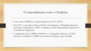 • Corte com a URSS leva à aproximação aos EUA (1970).
• Em 1971, o presidente Nixon (EUA) visita Pequim. A República Popular
da China é integrada na ONU e substitui a China Nacionalista (Taiwan) no
Conselho de Segurança.
• A separação com a URSS é definitiva e os delegados chineses na ONU
passam a considerar a URSS como fonte de ameaça à paz mundial.
O entendimento com o Ocidente
 