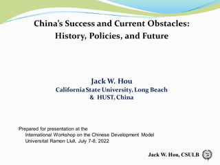 Jack W. Hou, CSULB
Jack W. Hou, CSULB
China’s Success and Current Obstacles:
History, Policies, and Future
Jack W. Hou
CaliforniaState University, Long Beach
& HUST, China
Prepared for presentation at the
International Workshop on the Chinese Development Model
Universitat Ramon Llull, July 7-8, 2022
1
 
