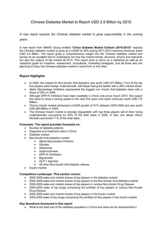 Chinese Diabetes Market to Reach USD 2.8 Billion by 2015


A new report expects the Chinese diabetes market to grow exponentially in the coming
years.

A new report from IMARC Group entitled “China Diabetes Market Outlook (2010-2015)” expects
the Chinese diabetes market to grow at a CAGR of 28% during 2011-2015 reaching revenues worth
USD 2.8 Billion. The report gives a comprehensive insight into the Chinese diabetes market and
serves as an excellent tool to understand not only the market trends, structure, drivers and restraints
but also the outlook of the market till 2015. This report aims to serve as a statistical as well as an
analytical guide for investors, researchers, consultants, marketing strategists, and all those who are
planning to foray into Chinese diabetes market in some form or the other.


Report Highlights

         In 2009, the market for Non-Insulin Anti-diabetics was worth US$ 357 Million. Four of the top
         five players were foreign multinationals, with Bayer being the leader with a 28% market share.
         Alpha Glycosidase Inhibitors represented the biggest non Insulin Anti-diabetes class with a
         share of 35% in 2009.
         Although DPP-IV Inhibitors have been available in China only since march 2010. We expect
         this class to show a strong uptake in the next five years and reach revenues worth US$ 172
         Million.
         China’s Insulin market witnessed a CAGR growth of 31% between 2005-2009 and was worth
         US$ 285 Million in 2009.
         The Chinese Insulin market is strongly oligopolistic with top three players (all of them being
         multinationals) accounting for 92% of the total sales in 2009. In fact, one player (Novo
         Nordisk) accounted 71% of the total sales.

Forecasts: The report provides forecasts on:
         Number of diabetes patients
         Diagnosis and treatment rates in China
         Diabetes market
         Non-Insulin Anti-diabetics market
                  Alpha-Glycosidase Inhibitors
                  Glinides
                  Glitazones
                  Sulphonylureas
                  DPP-IV Inhibhitors
                  Biguanides
                  GLP-1 Agonists
                  All other Non-Insulin Anti-diabetic classes
         Insulin market

Competitive Landscape: This section covers:
         2005-2009 sales and market shares of top players in the diabetes market
         2005-2009 sales and market shares of top players in the Non-Insulin Anti-diabetics market
         2005-2009 sales and market shares of top players in various Non-Insulin Drug Classes
         2005-2009 sales of top drugs comprising the portfolio of key players in various Non-Insulin
         Drug Classes
         2005-2009 sales and market shares of top players in the Insulin market
         2005-2009 sales of top drugs comprising the portfolio of Key players in the Insulin market.

Key Questions Answered in this report
         What is the total size of the diabetes population in China and what are its characteristics?
 