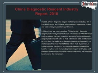 In 2009, China’s diagnostic reagent market represented about 5% of
the global market, and Chinese enterprises still concentrated on low-
end biochemistry diagnostic reagent market.
In China, there had been more than 70 biochemistry diagnostic
reagent producers by the end of 2009, with sales over RMB 4 billion in
total. At present, there are only about a dozen of immune diagnostic
reagent producers with sales of RMB 1.5 billion in total, and there are
no more than five nucleic acid diagnostic reagent producers with the
market size of no more than RMB 500 million in all. By contrast, in
foreign markets, the share of biochemistry diagnostic reagent has
become very low, while immune diagnostic reagent and nucleic acid
diagnostic reagent featuring higher detection sensitivity and specificity
have become the mainstream.
China Diagnostic Reagent Industry
Report, 2010
 