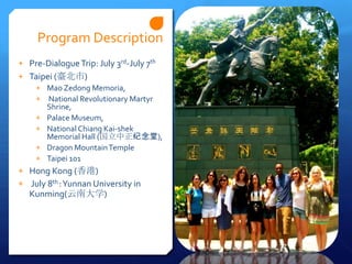 Program Description
+ Pre-Dialogue Trip: July 3rd-July 7th
+ Taipei (臺北市)
   + Mao Zedong Memoria,
   + National Revolutionary Martyr
      Shrine,
   + Palace Museum,
   + National Chiang Kai-shek
      Memorial Hall (国立中正纪念堂),
   + Dragon Mountain Temple
   + Taipei 101
+ Hong Kong (香港)
+ July 8th : Yunnan University in
   Kunming(云南大学)
 