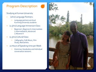 Program Description
Studying at Yunnan University
+   (2hrs) Language Partners:
     +   Language partners are local
         Kunming University students
+ (1.5hrs) Language Immersion Class:
     +   Beginner I, Beginner II, Intermediate
         I, Intermediate II, Advanced
         I, Advance II
+ (1.5hrs) Cultural Class:
     +   Calligraphy, Folk Music, Film
         Study, Martial Arts
+ 22 Hours of Speaking time per Week
     +   Grammar, Vocabulary and Individual
         conversation sessions.
 