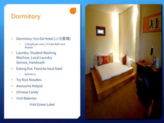 Dormitory


+ Dormitory: Yun Da Hotel (云南宾馆)
     +   2 People per room, Private Bath and
         Shower

+ Laundry: Student Washing
   Machine, Local Laundry
   Service, Handwash
+ Eating Out: Favorite local food
     +   Salvidor’s,

+ Try Rice Noodles
+ Awesome Hotpot
+ Chinese Candy
+ Visit Bakeries
             Visit Green Lake!
 