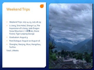 Weekend Trips


+ Weekend Trips: July 14-15, July 28-29
+ Li Jiang, Sina Hotel, Shangri La, The
   Impression of LiJiang, Jade Dragon
   Snow Mountain (玉龙雪山), Stone
   Forest, Tiger Leaping Gourge
+ Graduation: August 9
+ Post Dialogue: August 10-August 16
+ Shanghai, Nanjing, Wuxi, Hangzhou,
   Suzhou
Total: 7 Weeks
 