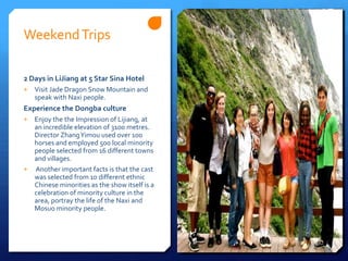 Weekend Trips

2 Days in LiJiang at 5 Star Sina Hotel
+   Visit Jade Dragon Snow Mountain and
    speak with Naxi people.
Experience the Dongba culture
+ Enjoy the the Impression of Lijiang, at
  an incredible elevation of 3100 metres.
  Director Zhang Yimou used over 100
  horses and employed 500 local minority
  people selected from 16 different towns
  and villages.
+ Another important facts is that the cast
  was selected from 10 different ethnic
  Chinese minorities as the show itself is a
  celebration of minority culture in the
  area, portray the life of the Naxi and
  Mosuo minority people.
 