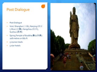 Post Dialogue


+ Post Dialogue
+ Visit: Shanghai (上海), Nanjing (南京
   ), Wuxi (无锡), Hangzhou (杭州),
   Suzhou (苏州)
+ Spring Temple of Buddha(鲁山大佛):
   208 metres or 682 ft
+ 5 course meals
+ 5 star hotels
 