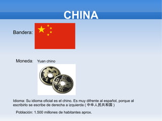 CHINA
Bandera:




 Moneda: Yuan chino




Idioma: Su idioma oficial es el chino. Es muy difrente al español, porque al
escribirlo se escribe de derecha a izquierda ( 中华人民共和国 )

 Población: 1.500 millones de habitantes aprox.
 