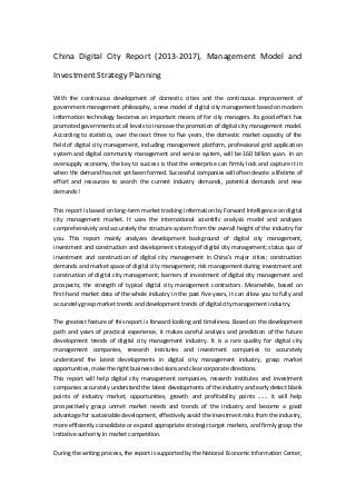 China Digital City Report (2013-2017), Management Model and
Investment Strategy Planning
With the continuous development of domestic cities and the continuous improvement of
government management philosophy, a new model of digital city management based on modern
information technology becomes an important means of for city managers. Its good effect has
promoted governments at all levels to increase the promotion of digital city management model.
According to statistics, over the next three to five years, the domestic market capacity of the
field of digital city management, including management platform, professional grid application
system and digital community management and service system, will be 160 billion yuan. In an
oversupply economy, the key to success is that the enterprise can firmly lock and capture it in
when the demand has not yet been formed. Successful companies will often devote a lifetime of
effort and resources to search the current industry demands, potential demands and new
demands!
This report is based on long-term market tracking information by Forward Intelligence on digital
city management market. It uses the international scientific analysis model and analyses
comprehensively and accurately the structure system from the overall height of the industry for
you. This report mainly analyzes development background of digital city management,
investment and construction and development strategy of digital city management; status quo of
investment and construction of digital city management in China’s major cities; construction
demands and market space of digital city management; risk management during investment and
construction of digital city management; barriers of investment of digital city management and
prospects; the strength of typical digital city management contractors. Meanwhile, based on
first-hand market data of the whole industry in the past five years, it can allow you to fully and
accurately grasp market trends and development trends of digital city management industry.
The greatest feature of this report is forward-looking and timeliness. Based on the development
path and years of practical experience, it makes careful analysis and prediction of the future
development trends of digital city management industry. It is a rare quality for digital city
management companies, research institutes and investment companies to accurately
understand the latest developments in digital city management industry, grasp market
opportunities, make the right business decisions and clear corporate directions.
This report will help digital city management companies, research institutes and investment
companies accurately understand the latest developments of the industry and early detect blank
points of industry market, opportunities, growth and profitability points ...... it will help
prospectively grasp unmet market needs and trends of the industry and become a good
advantage for sustainable development, effectively avoid the investment risks from the industry,
more efficiently consolidate or expand appropriate strategic target markets, and firmly grasp the
initiative authority in market competition.
During the writing process, the report is supported by the National Economic Information Center,
 